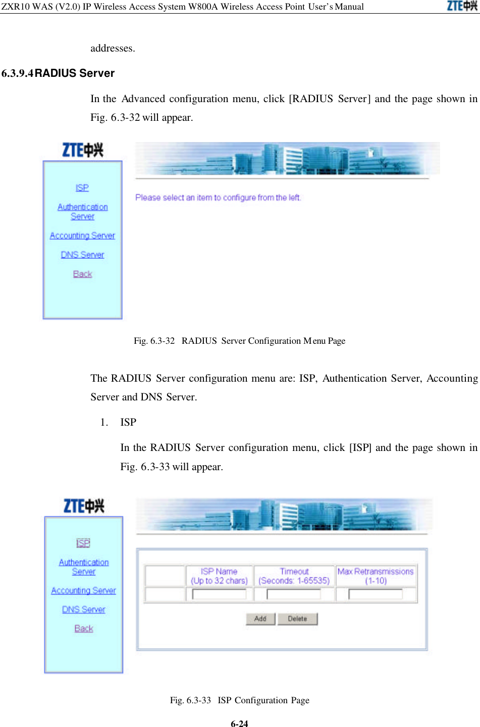 ZXR10 WAS (V2.0) IP Wireless Access System W800A Wireless Access Point User’s Manual  6-24addresses.   6.3.9.4 RADIUS Server In the Advanced configuration menu, click [RADIUS Server] and the page shown in Fig. 6.3-32 will appear.    Fig. 6.3-32  RADIUS Server Configuration Menu Page The RADIUS Server configuration menu are: ISP, Authentication Server, Accounting Server and DNS Server.   1. ISP   In the RADIUS Server configuration menu, click [ISP] and the page shown in Fig. 6.3-33 will appear.    Fig. 6.3-33  ISP Configuration Page  