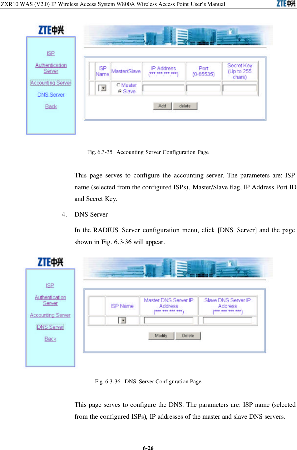 ZXR10 WAS (V2.0) IP Wireless Access System W800A Wireless Access Point User’s Manual  6-26 Fig. 6.3-35  Accounting Server Configuration Page   This page serves to configure the accounting server. The parameters are: ISP name (selected from the configured ISPs), Master/Slave flag, IP Address Port ID and Secret Key. 4.  DNS Server In the RADIUS Server configuration menu, click [DNS Server] and the page shown in Fig. 6.3-36 will appear.    Fig. 6.3-36  DNS Server Configuration Page   This page serves to configure the DNS. The parameters are: ISP name (selected from the configured ISPs), IP addresses of the master and slave DNS servers.   
