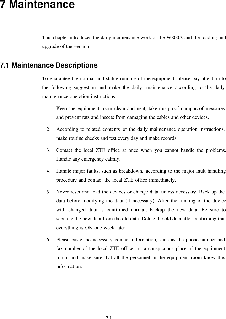   7-1 7 Maintenance This chapter introduces the daily maintenance work of the W800A and the loading and upgrade of the version 7.1 Maintenance Descriptions To guarantee the normal and stable running of the equipment, please pay attention to the following suggestion and make the daily  maintenance according to the daily maintenance operation instructions.   1. Keep the equipment room clean and neat, take dustproof dampproof measures and prevent rats and insects from damaging the cables and other devices.   2. According to related contents of the daily maintenance operation instructions, make routine checks and test every day and make records.   3. Contact the local ZTE office at once when you cannot handle the problems. Handle any emergency calmly. 4. Handle major faults, such as breakdown, according to the major fault handling procedure and contact the local ZTE office immediately.   5. Never reset and load the devices or change data, unless necessary. Back up the data before modifying the data (if necessary). After the running of the device with changed data is confirmed normal, backup the new data. Be sure to separate the new data from the old data. Delete the old data after confirming that everything is OK one week later.   6. Please paste the necessary contact information, such as the phone number and fax number of the local ZTE office, on a conspicuous place of the equipment room, and make sure that all the personnel in the equipment room know this information.     