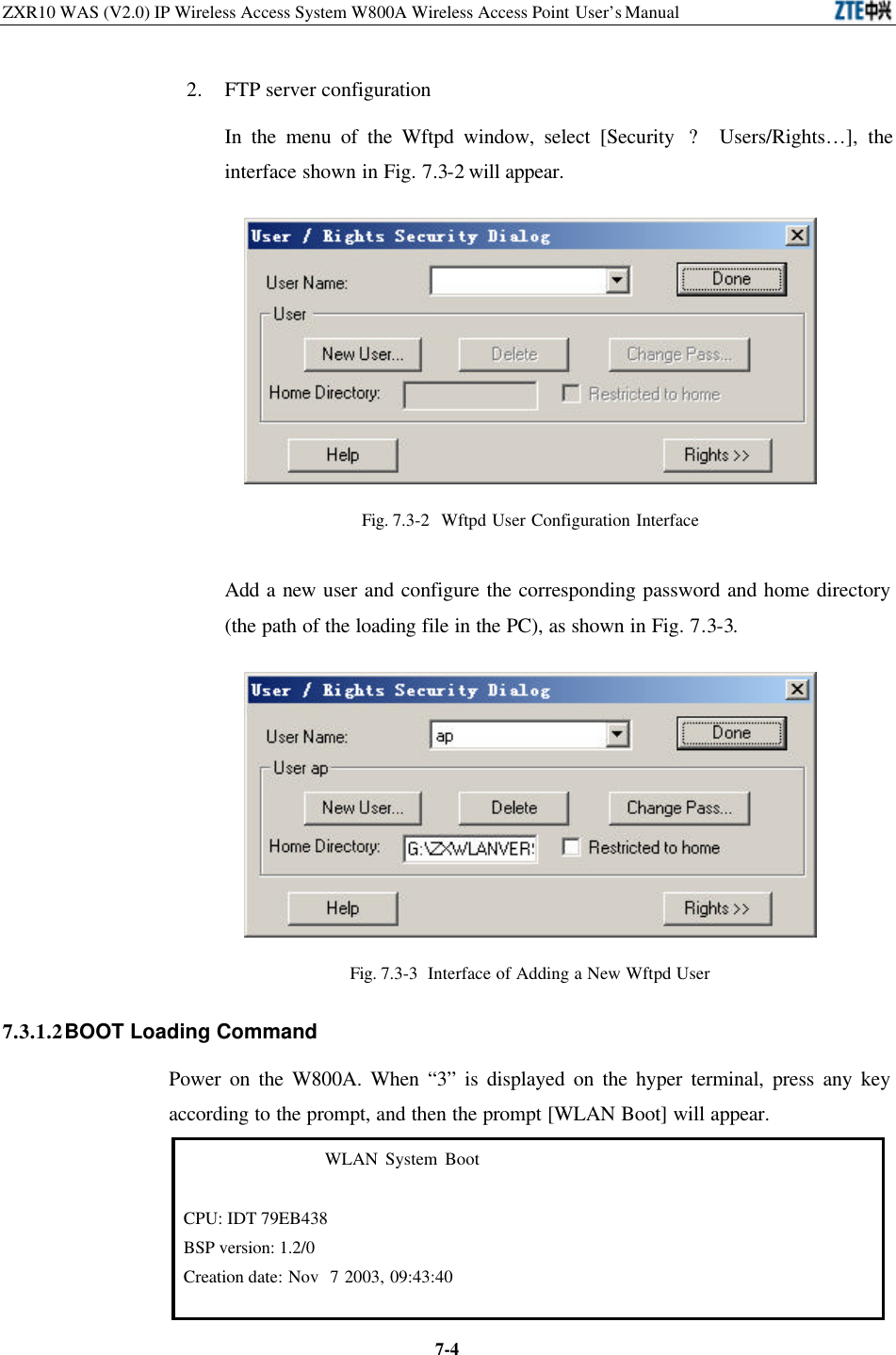 ZXR10 WAS (V2.0) IP Wireless Access System W800A Wireless Access Point User’s Manual  7-42. FTP server configuration   In the menu of the Wftpd window, select [Security  ? Users/Rights…], the interface shown in Fig. 7.3-2 will appear.    Fig. 7.3-2  Wftpd User Configuration Interface Add a new user and configure the corresponding password and home directory (the path of the loading file in the PC), as shown in Fig. 7.3-3.    Fig. 7.3-3  Interface of Adding a New Wftpd User   7.3.1.2 BOOT Loading Command   Power on the W800A. When “3” is displayed on the hyper terminal, press any key according to the prompt, and then the prompt [WLAN Boot] will appear.                      WLAN System Boot  CPU: IDT 79EB438 BSP version: 1.2/0 Creation date: Nov  7 2003, 09:43:40      