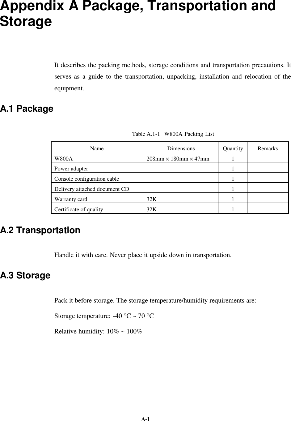   A-1 Appendix A Package, Transportation and Storage It describes the packing methods, storage conditions and transportation precautions. It serves as a guide to the transportation, unpacking, installation and relocation of the equipment. A.1 Package Table A.1-1  W800A Packing List Name Dimensions  Quantity  Remarks W800A 208mm × 180mm × 47mm  1   Power adapter    1   Console configuration cable    1   Delivery attached document CD    1   Warranty card 32K  1   Certificate of quality 32K  1   A.2 Transportation Handle it with care. Never place it upside down in transportation. A.3 Storage Pack it before storage. The storage temperature/humidity requirements are:   Storage temperature: -40 °C ~ 70 °C Relative humidity: 10% ~ 100%   