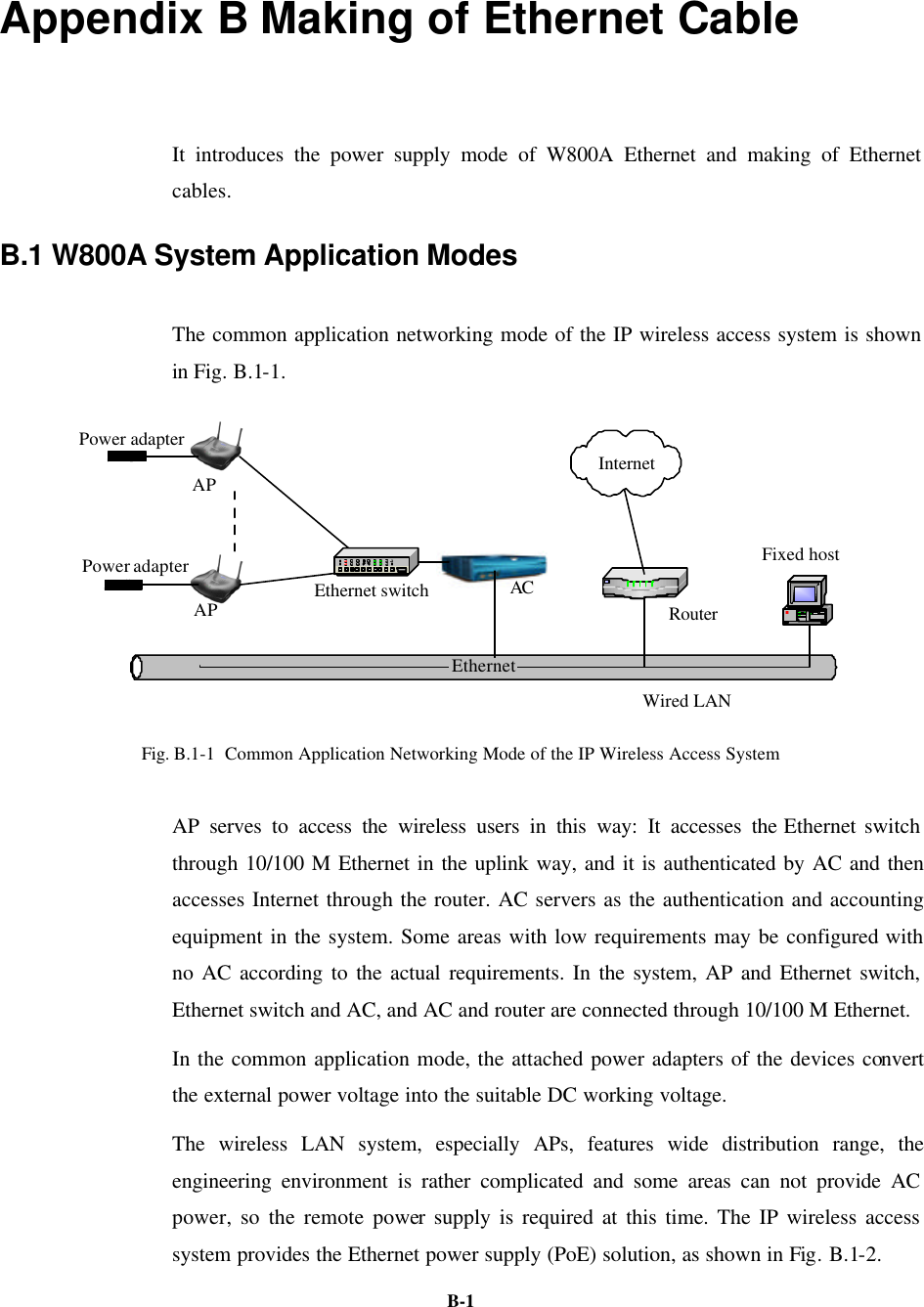   B-1Appendix B Making of Ethernet Cable   It introduces the power supply mode of W800A Ethernet and making of Ethernet cables. B.1 W800A System Application Modes The common application networking mode of the IP wireless access system is shown in Fig. B.1-1. EthernetRouterFixed hostWired LANAPAPACPower adapterPower adapterInternetEthernet switch Fig. B.1-1  Common Application Networking Mode of the IP Wireless Access System   AP serves to access the wireless users in this way: It accesses the Ethernet switch through 10/100 M Ethernet in the uplink way, and it is authenticated by AC and then accesses Internet through the router. AC servers as the authentication and accounting equipment in the system. Some areas with low requirements may be configured with no AC according to the actual requirements. In the system, AP and Ethernet switch, Ethernet switch and AC, and AC and router are connected through 10/100 M Ethernet.   In the common application mode, the attached power adapters of the devices convert the external power voltage into the suitable DC working voltage.   The wireless LAN system, especially APs, features wide distribution range, the engineering environment is rather complicated and some areas can not provide AC power, so the remote power supply is required at this time. The IP wireless access system provides the Ethernet power supply (PoE) solution, as shown in Fig. B.1-2. 