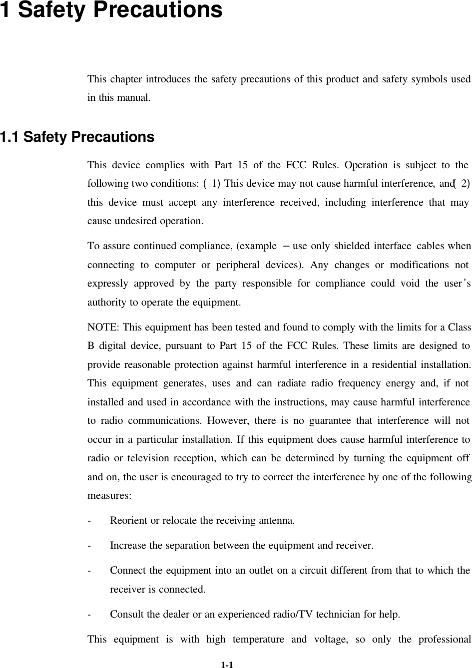   1-1 1 Safety Precautions This chapter introduces the safety precautions of this product and safety symbols used in this manual. 1.1 Safety Precautions This device complies with Part 15 of the FCC Rules. Operation is subject to the following two conditions: (1)This device may not cause harmful interference,and(2) this device must accept any interference received, including interference that may cause undesired operation. To assure continued compliance, (example  – use only shielded interface cables when connecting to computer or peripheral devices). Any changes or modifications not expressly approved by the party responsible for compliance could void the user’s authority to operate the equipment. NOTE: This equipment has been tested and found to comply with the limits for a Class B digital device, pursuant to Part 15 of the FCC Rules. These limits are designed to provide reasonable protection against harmful interference in a residential installation. This equipment generates, uses and can radiate radio frequency energy and, if not installed and used in accordance with the instructions, may cause harmful interference to radio communications. However, there is no guarantee that interference will not occur in a particular installation. If this equipment does cause harmful interference to radio or television reception, which can be determined by turning the equipment off and on, the user is encouraged to try to correct the interference by one of the following measures: - Reorient or relocate the receiving antenna. - Increase the separation between the equipment and receiver. - Connect the equipment into an outlet on a circuit different from that to which the receiver is connected. - Consult the dealer or an experienced radio/TV technician for help. This equipment is with high temperature and voltage, so only the professional 