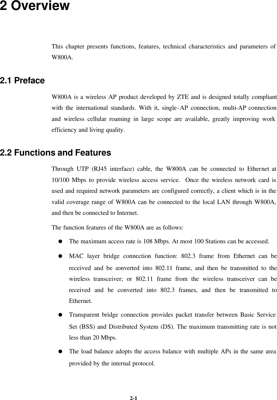   2-1 2 Overview This chapter presents functions, features, technical characteristics and parameters of W800A.   2.1 Preface W800A is a wireless AP product developed by ZTE and is designed totally compliant with the international standards. With it, single-AP connection, multi-AP connection and wireless cellular roaming in large scope are available, greatly improving work efficiency and living quality.   2.2 Functions and Features Through UTP (RJ45 interface) cable, the W800A can be connected to Ethernet at 10/100 Mbps to provide wireless access service.  Once the wireless network card is used and required network parameters are configured correctly, a client which is in the valid coverage range of W800A can be connected to the local LAN through W800A, and then be connected to Internet.   The function features of the W800A are as follows: = The maximum access rate is 108 Mbps. At most 100 Stations can be accessed.   = MAC layer bridge connection function: 802.3 frame from Ethernet can be received and be converted into 802.11 frame, and then be transmitted to the wireless transceiver; or 802.11 frame from the wireless transceiver can be received and be converted into 802.3 frames, and then be transmitted to Ethernet.   = Transparent bridge connection provides packet transfer between Basic Service Set (BSS) and Distributed System (DS). The maximum transmitting rate is not less than 20 Mbps.   = The load balance adopts the access balance with multiple APs in the same area provided by the internal protocol.    