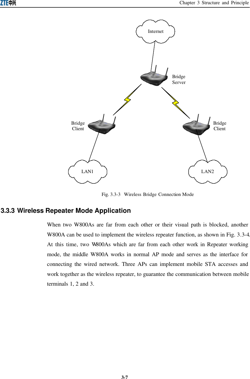 Chapter 3 Structure and Principle  3-7BridgeClient BridgeClientLAN1 LAN2InternetBridgeServer Fig. 3.3-3  Wireless Bridge Connection Mode 3.3.3 Wireless Repeater Mode Application   When two W800As are far from each other or their visual path is blocked, another W800A can be used to implement the wireless repeater function, as shown in Fig. 3.3-4. At this time, two W800As which are far from each other work in Repeater working mode, the middle W800A works in normal AP mode and serves as the interface for connecting the wired network. Three APs can implement mobile STA accesses and work together as the wireless repeater, to guarantee the communication between mobile terminals 1, 2 and 3.   
