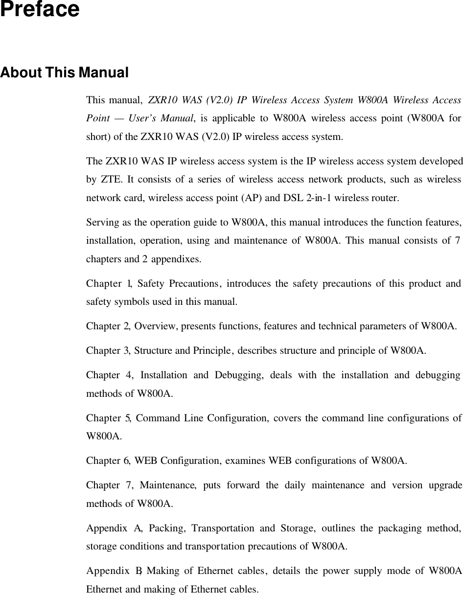  Preface About This Manual This manual, ZXR10 WAS (V2.0) IP Wireless Access System W800A Wireless Access Point — User’s Manual, is applicable to W800A wireless access point (W800A for short) of the ZXR10 WAS (V2.0) IP wireless access system.   The ZXR10 WAS IP wireless access system is the IP wireless access system developed by ZTE. It consists of a series of wireless access network products, such as wireless network card, wireless access point (AP) and DSL 2-in-1 wireless router.   Serving as the operation guide to W800A, this manual introduces the function features, installation, operation, using and maintenance of W800A. This manual consists of 7 chapters and 2 appendixes.   Chapter 1, Safety Precautions, introduces the safety precautions of this product and safety symbols used in this manual. Chapter 2, Overview, presents functions, features and technical parameters of W800A.   Chapter 3, Structure and Principle, describes structure and principle of W800A.   Chapter 4, Installation and Debugging, deals with the installation and debugging methods of W800A.   Chapter 5, Command Line Configuration, covers the command line configurations of W800A.   Chapter 6, WEB Configuration, examines WEB configurations of W800A.   Chapter 7, Maintenance, puts forward the daily maintenance and version upgrade methods of W800A.   Appendix A, Packing, Transportation and Storage,  outlines the packaging method, storage conditions and transportation precautions of W800A.   Appendix B, Making of Ethernet cables, details the power supply mode of W800A Ethernet and making of Ethernet cables.  