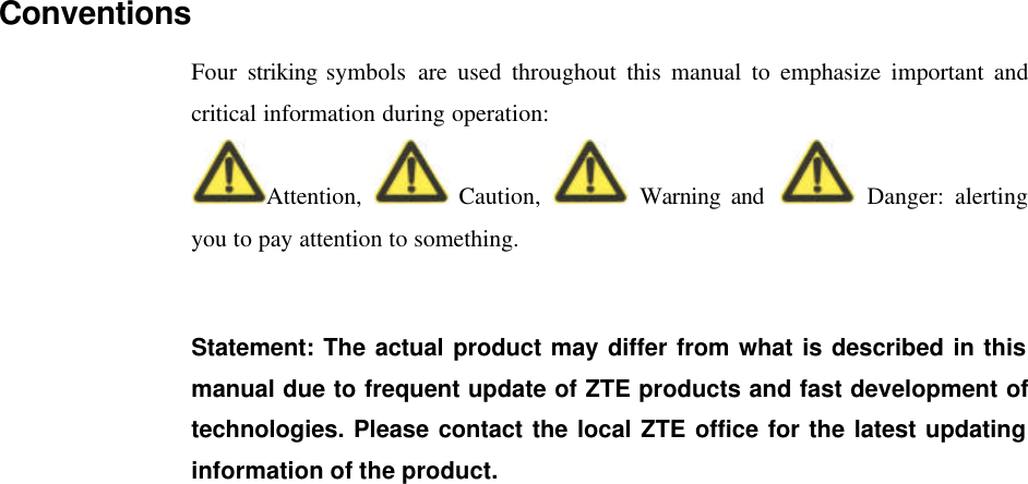  Conventions Four striking symbols are used throughout this manual to emphasize important and critical information during operation: Attention,   Caution,   Warning and   Danger: alerting you to pay attention to something.    Statement: The actual product may differ from what is described in this manual due to frequent update of ZTE products and fast development of technologies. Please contact the local ZTE office for the latest updating information of the product.   