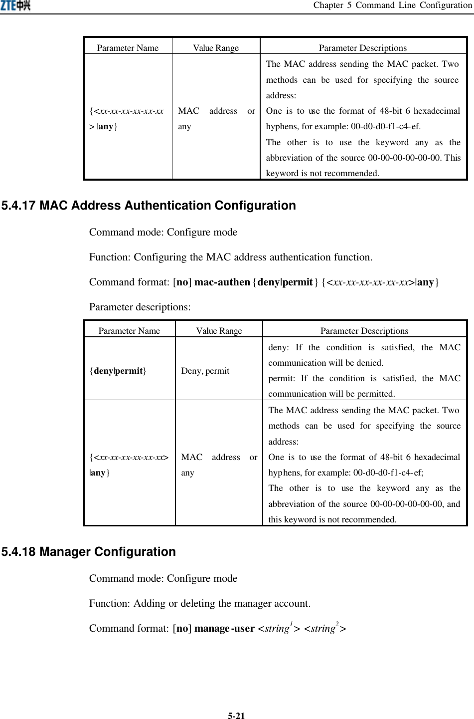 Chapter 5 Command Line Configuration  5-21Parameter Name Value Range Parameter Descriptions {&lt;xx-xx-xx-xx-xx-xx&gt; |any} MAC address or any The MAC address sending the MAC packet. Two methods can be used for specifying the source address:   One is to use the format of 48-bit 6 hexadecimal hyphens, for example: 00-d0-d0-f1-c4-ef. The other is to use the keyword any as the abbreviation of the source 00-00-00-00-00-00. This keyword is not recommended.  5.4.17 MAC Address Authentication Configuration   Command mode: Configure mode   Function: Configuring the MAC address authentication function.   Command format: [no] mac-authen {deny|permit} {&lt;xx-xx-xx-xx-xx-xx&gt;|any} Parameter descriptions:   Parameter Name Value Range Parameter Descriptions {deny|permit} Deny, permit deny: If the condition is satisfied, the MAC communication will be denied.   permit: If the condition is satisfied, the MAC communication will be permitted.   {&lt;xx-xx-xx-xx-xx-xx&gt; |any} MAC address or any The MAC address sending the MAC packet. Two methods can be used for specifying the source address:   One is to use the format of 48-bit 6 hexadecimal hyphens, for example: 00-d0-d0-f1-c4-ef;   The other is to use the keyword any as the abbreviation of the source 00-00-00-00-00-00, and this keyword is not recommended.   5.4.18 Manager Configuration   Command mode: Configure mode   Function: Adding or deleting the manager account.   Command format: [no] manage-user &lt;string1&gt; &lt;string2&gt;   