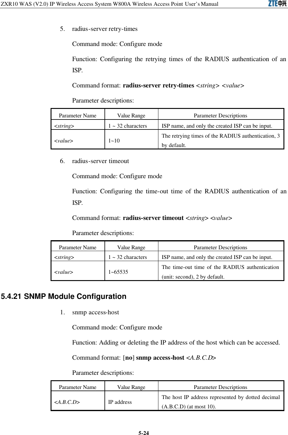 ZXR10 WAS (V2.0) IP Wireless Access System W800A Wireless Access Point User’s Manual  5-245. radius-server retry-times Command mode: Configure mode   Function: Configuring the retrying times of the RADIUS authentication of an ISP.   Command format: radius-server retry-times &lt;string&gt; &lt;value&gt; Parameter descriptions:   Parameter Name Value Range Parameter Descriptions &lt;string&gt; 1 ~ 32 characters ISP name, and only the created ISP can be input.   &lt;value&gt; 1~10 The retrying times of the RADIUS authentication, 3 by default.   6. radius-server timeout Command mode: Configure mode   Function: Configuring the time-out time of the RADIUS authentication of an ISP.   Command format: radius-server timeout &lt;string&gt; &lt;value&gt; Parameter descriptions:   Parameter Name Value Range Parameter Descriptions &lt;string&gt;   1 ~ 32 characters ISP name, and only the created ISP can be input.   &lt;value&gt; 1~65535 The time-out time of the RADIUS authentication (unit: second), 2 by default.   5.4.21 SNMP Module Configuration   1. snmp access-host Command mode: Configure mode   Function: Adding or deleting the IP address of the host which can be accessed.   Command format: [no] snmp access-host &lt;A.B.C.D&gt; Parameter descriptions:   Parameter Name Value Range Parameter Descriptions &lt;A.B.C.D&gt; IP address   The host IP address represented by dotted decimal (A.B.C.D) (at most 10).   
