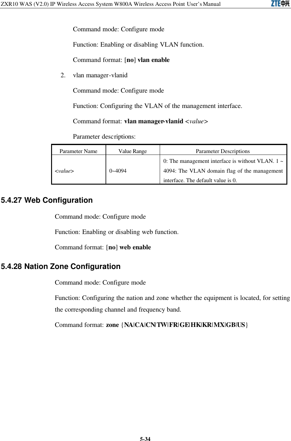 ZXR10 WAS (V2.0) IP Wireless Access System W800A Wireless Access Point User’s Manual  5-34Command mode: Configure mode   Function: Enabling or disabling VLAN function.   Command format: [no] vlan enable 2. vlan manager-vlanid   Command mode: Configure mode   Function: Configuring the VLAN of the management interface.   Command format: vlan manager-vlanid &lt;value&gt; Parameter descriptions:   Parameter Name Value Range Parameter Descriptions &lt;value&gt; 0~4094 0: The management interface is without VLAN. 1 ~ 4094: The VLAN domain flag of the management interface. The default value is 0.   5.4.27 Web Configuration   Command mode: Configure mode   Function: Enabling or disabling web function.   Command format: [no] web enable 5.4.28 Nation Zone Configuration   Command mode: Configure mode   Function: Configuring the nation and zone whether the equipment is located, for setting the corresponding channel and frequency band.   Command format: zone {NA|CA|CN|TW|FR|GE|HK|KR|MX|GB|US} 