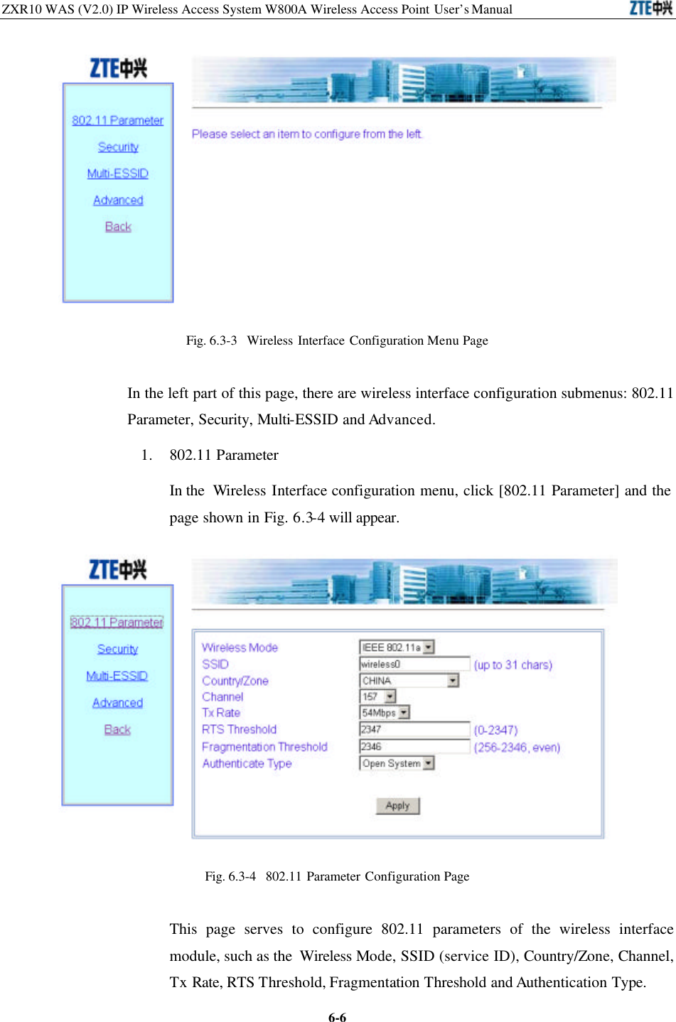 ZXR10 WAS (V2.0) IP Wireless Access System W800A Wireless Access Point User’s Manual  6-6 Fig. 6.3-3  Wireless Interface Configuration Menu Page In the left part of this page, there are wireless interface configuration submenus: 802.11 Parameter, Security, Multi-ESSID and Advanced.   1. 802.11 Parameter In the  Wireless Interface configuration menu, click [802.11 Parameter] and the page shown in Fig. 6.3-4 will appear.  Fig. 6.3-4  802.11 Parameter Configuration Page   This page serves to configure 802.11 parameters of the wireless interface module, such as the  Wireless Mode, SSID (service ID), Country/Zone, Channel, Tx Rate, RTS Threshold, Fragmentation Threshold and Authentication Type.   