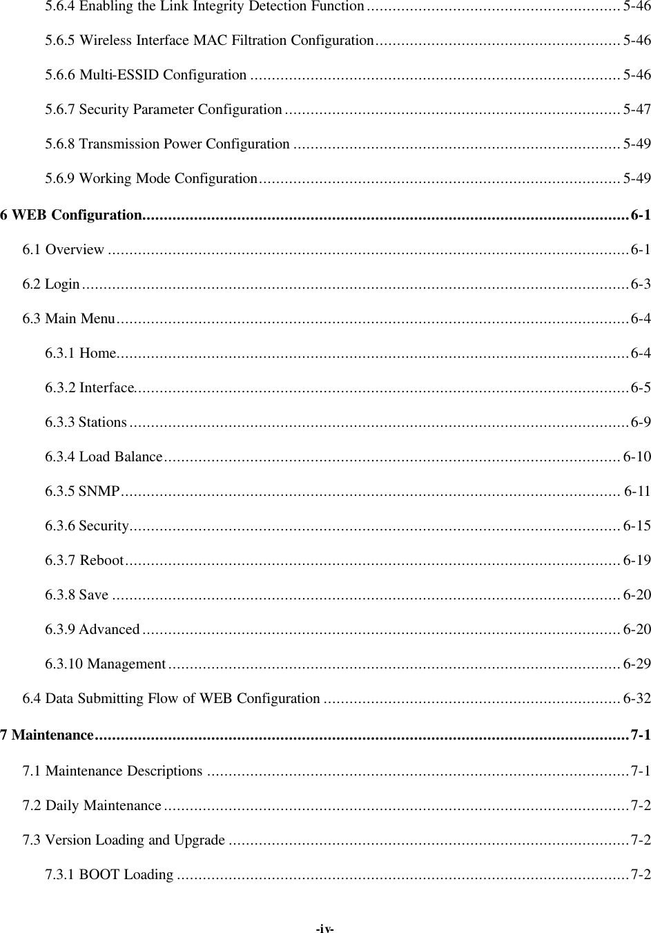   -iv- 5.6.4 Enabling the Link Integrity Detection Function...........................................................5-46 5.6.5 Wireless Interface MAC Filtration Configuration.........................................................5-46 5.6.6 Multi-ESSID Configuration ......................................................................................5-46 5.6.7 Security Parameter Configuration..............................................................................5-47 5.6.8 Transmission Power Configuration ............................................................................5-49 5.6.9 Working Mode Configuration....................................................................................5-49 6 WEB Configuration.................................................................................................................6-1 6.1 Overview .........................................................................................................................6-1 6.2 Login...............................................................................................................................6-3 6.3 Main Menu.......................................................................................................................6-4 6.3.1 Home.......................................................................................................................6-4 6.3.2 Interface...................................................................................................................6-5 6.3.3 Stations....................................................................................................................6-9 6.3.4 Load Balance..........................................................................................................6-10 6.3.5 SNMP.................................................................................................................... 6-11 6.3.6 Security..................................................................................................................6-15 6.3.7 Reboot...................................................................................................................6-19 6.3.8 Save ......................................................................................................................6-20 6.3.9 Advanced...............................................................................................................6-20 6.3.10 Management.........................................................................................................6-29 6.4 Data Submitting Flow of WEB Configuration .....................................................................6-32 7 Maintenance............................................................................................................................7-1 7.1 Maintenance Descriptions ..................................................................................................7-1 7.2 Daily Maintenance............................................................................................................7-2 7.3 Version Loading and Upgrade .............................................................................................7-2 7.3.1 BOOT Loading .........................................................................................................7-2 