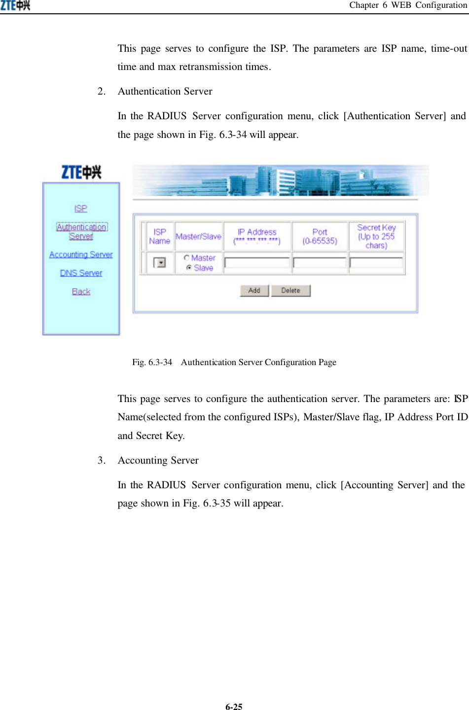 Chapter 6 WEB Configuration  6-25This page serves to configure the ISP. The parameters are ISP name, time-out time and max retransmission times.   2. Authentication Server   In the RADIUS Server configuration menu, click [Authentication Server] and the page shown in Fig. 6.3-34 will appear.    Fig. 6.3-34  Authentication Server Configuration Page   This page serves to configure the authentication server. The parameters are: ISP Name(selected from the configured ISPs), Master/Slave flag, IP Address Port ID and Secret Key.   3. Accounting Server In the RADIUS Server configuration menu, click [Accounting Server] and the page shown in Fig. 6.3-35 will appear.   