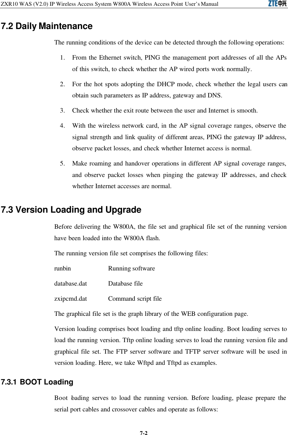 ZXR10 WAS (V2.0) IP Wireless Access System W800A Wireless Access Point User’s Manual  7-27.2 Daily Maintenance The running conditions of the device can be detected through the following operations:   1. From the Ethernet switch, PING the management port addresses of all the APs of this switch, to check whether the AP wired ports work normally.   2. For the hot spots adopting the DHCP mode, check whether the legal users can obtain such parameters as IP address, gateway and DNS.   3. Check whether the exit route between the user and Internet is smooth.   4. With the wireless network card, in the AP signal coverage ranges, observe the signal strength and link quality of different areas, PING the gateway IP address, observe packet losses, and check whether Internet access is normal.   5. Make roaming and handover operations in different AP signal coverage ranges, and observe packet losses when pinging the gateway IP addresses, and check whether Internet accesses are normal. 7.3 Version Loading and Upgrade Before delivering the W800A, the file set and graphical file set of the running version have been loaded into the W800A flash.   The running version file set comprises the following files: runbin      Running software   database.dat    Database file zxipcmd.dat    Command script file The graphical file set is the graph library of the WEB configuration page.   Version loading comprises boot loading and tftp online loading. Boot loading serves to load the running version. Tftp online loading serves to load the running version file and graphical file set. The FTP server software and TFTP server software will be used in version loading. Here, we take Wftpd and Tftpd as examples.   7.3.1 BOOT Loading   Boot loading serves to load the running version. Before loading, please prepare the serial port cables and crossover cables and operate as follows:   