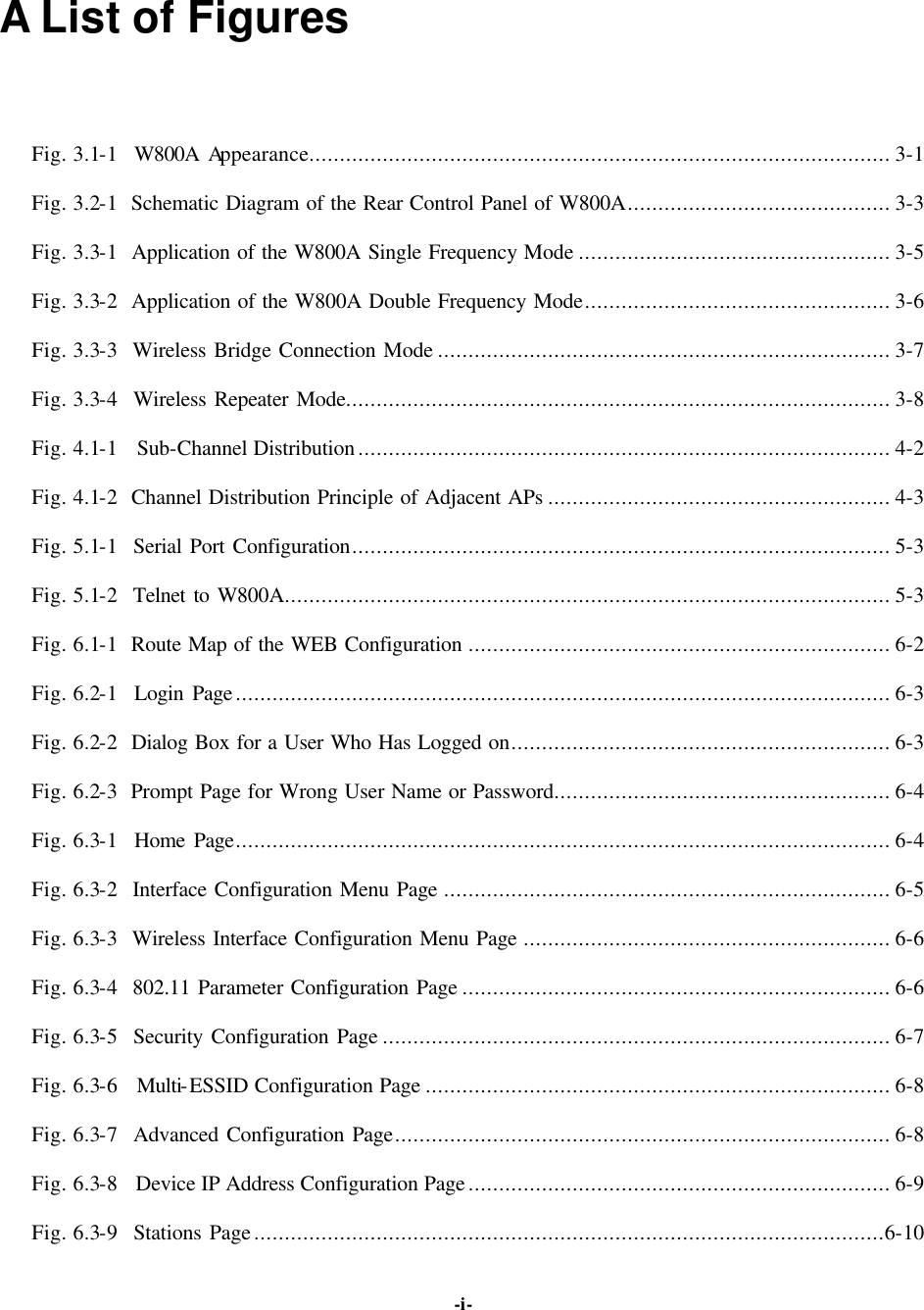   -i-A List of Figures Fig. 3.1-1  W800A Appearance............................................................................................... 3-1 Fig. 3.2-1  Schematic Diagram of the Rear Control Panel of W800A........................................... 3-3 Fig. 3.3-1  Application of the W800A Single Frequency Mode ................................................... 3-5 Fig. 3.3-2  Application of the W800A Double Frequency Mode.................................................. 3-6 Fig. 3.3-3  Wireless Bridge Connection Mode .......................................................................... 3-7 Fig. 3.3-4  Wireless Repeater Mode......................................................................................... 3-8 Fig. 4.1-1  Sub-Channel Distribution....................................................................................... 4-2 Fig. 4.1-2  Channel Distribution Principle of Adjacent APs ........................................................ 4-3 Fig. 5.1-1  Serial Port Configuration........................................................................................ 5-3 Fig. 5.1-2  Telnet to W800A................................................................................................... 5-3 Fig. 6.1-1  Route Map of the WEB Configuration ..................................................................... 6-2 Fig. 6.2-1  Login Page........................................................................................................... 6-3 Fig. 6.2-2  Dialog Box for a User Who Has Logged on.............................................................. 6-3 Fig. 6.2-3  Prompt Page for Wrong User Name or Password....................................................... 6-4 Fig. 6.3-1  Home Page........................................................................................................... 6-4 Fig. 6.3-2  Interface Configuration Menu Page ......................................................................... 6-5 Fig. 6.3-3  Wireless Interface Configuration Menu Page ............................................................ 6-6 Fig. 6.3-4  802.11 Parameter Configuration Page ...................................................................... 6-6 Fig. 6.3-5  Security Configuration Page ................................................................................... 6-7 Fig. 6.3-6  Multi-ESSID Configuration Page ............................................................................ 6-8 Fig. 6.3-7  Advanced Configuration Page................................................................................. 6-8 Fig. 6.3-8  Device IP Address Configuration Page..................................................................... 6-9 Fig. 6.3-9  Stations Page.......................................................................................................6-10 