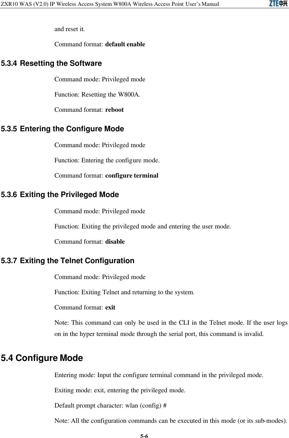 ZXR10 WAS (V2.0) IP Wireless Access System W800A Wireless Access Point User’s Manual  5-6and reset it.   Command format: default enable 5.3.4 Resetting the Software Command mode: Privileged mode   Function: Resetting the W800A.   Command format: reboot 5.3.5 Entering the Configure Mode   Command mode: Privileged mode   Function: Entering the configure mode.   Command format: configure terminal 5.3.6 Exiting the Privileged Mode Command mode: Privileged mode   Function: Exiting the privileged mode and entering the user mode.   Command format: disable 5.3.7 Exiting the Telnet Configuration   Command mode: Privileged mode   Function: Exiting Telnet and returning to the system.   Command format: exit Note: This command can only be used in the CLI in the Telnet mode. If the user logs on in the hyper terminal mode through the serial port, this command is invalid.   5.4 Configure Mode Entering mode: Input the configure terminal command in the privileged mode.   Exiting mode: exit, entering the privileged mode.   Default prompt character: wlan (config) # Note: All the configuration commands can be executed in this mode (or its sub-modes).   