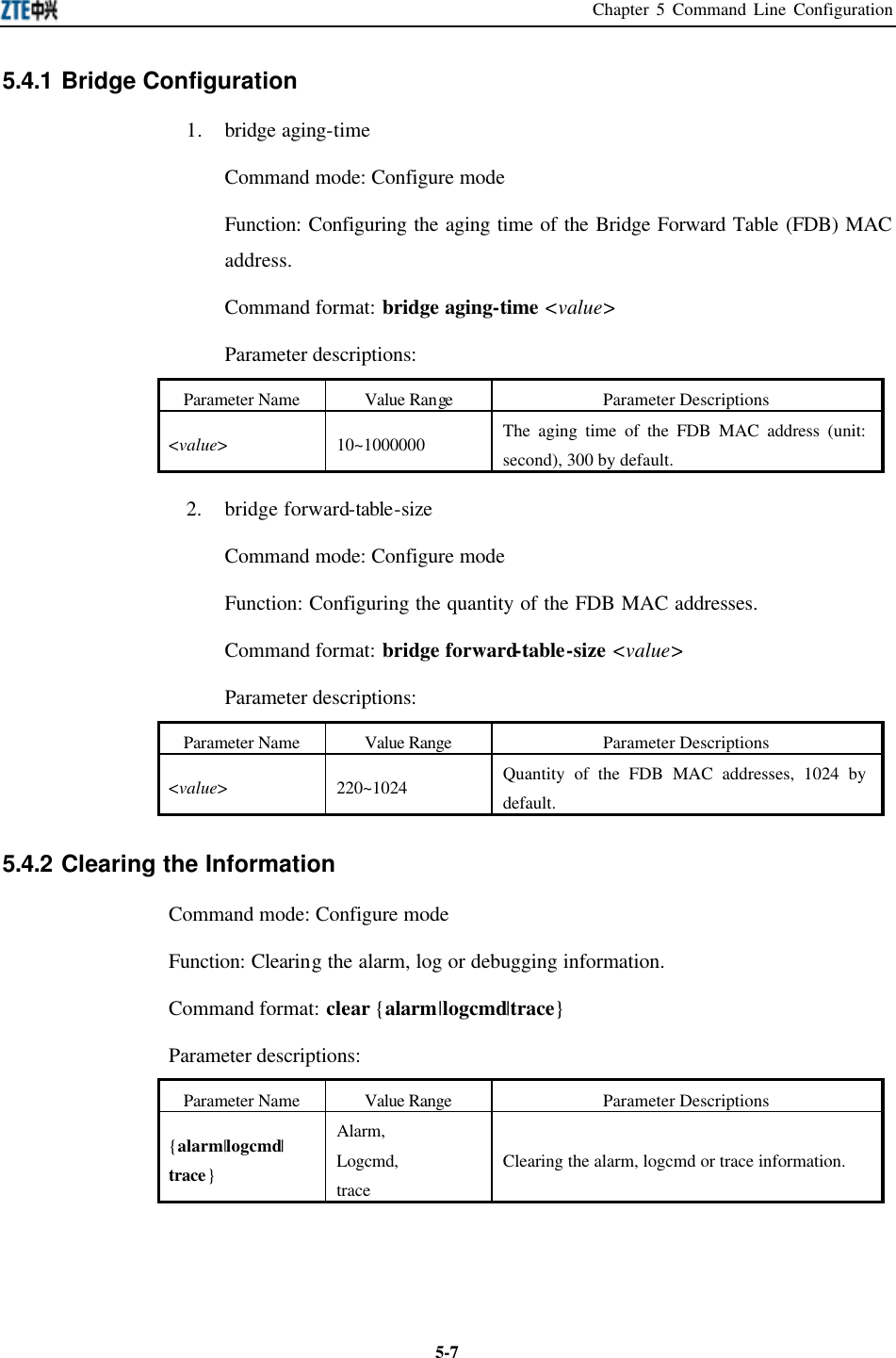 Chapter 5 Command Line Configuration  5-75.4.1 Bridge Configuration   1. bridge aging-time Command mode: Configure mode   Function: Configuring the aging time of the Bridge Forward Table (FDB) MAC address.   Command format: bridge aging-time &lt;value&gt; Parameter descriptions:   Parameter Name Value Range Parameter Descriptions &lt;value&gt; 10~1000000 The aging time of the FDB MAC address (unit: second), 300 by default.   2. bridge forward-table-size Command mode: Configure mode   Function: Configuring the quantity of the FDB MAC addresses.   Command format: bridge forward-table-size &lt;value&gt; Parameter descriptions:   Parameter Name Value Range Parameter Descriptions &lt;value&gt; 220~1024 Quantity of the FDB MAC addresses, 1024 by default.    5.4.2 Clearing the Information   Command mode: Configure mode   Function: Clearing the alarm, log or debugging information.   Command format: clear {alarm|logcmd|trace} Parameter descriptions:   Parameter Name Value Range Parameter Descriptions {alarm|logcmd| trace} Alarm, Logcmd, trace Clearing the alarm, logcmd or trace information.    