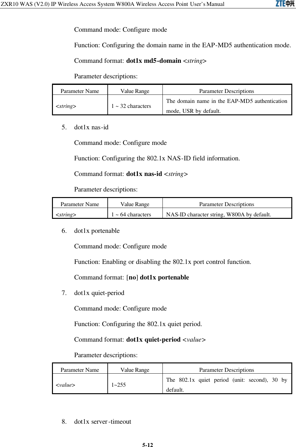 ZXR10 WAS (V2.0) IP Wireless Access System W800A Wireless Access Point User’s Manual  5-12Command mode: Configure mode   Function: Configuring the domain name in the EAP-MD5 authentication mode.   Command format: dot1x md5-domain &lt;string&gt; Parameter descriptions:   Parameter Name Value Range Parameter Descriptions &lt;string&gt; 1 ~ 32 characters The domain name in the EAP-MD5 authentication mode, USR by default.   5. dot1x nas-id   Command mode: Configure mode   Function: Configuring the 802.1x NAS-ID field information.   Command format: dot1x nas-id &lt;string&gt; Parameter descriptions:   Parameter Name Value Range Parameter Descriptions &lt;string&gt; 1 ~ 64 characters NAS-ID character string, W800A by default. 6. dot1x portenable   Command mode: Configure mode   Function: Enabling or disabling the 802.1x port control function.   Command format: [no] dot1x portenable 7. dot1x quiet-period   Command mode: Configure mode   Function: Configuring the 802.1x quiet period.   Command format: dot1x quiet-period &lt;value&gt; Parameter descriptions:   Parameter Name Value Range Parameter Descriptions &lt;value&gt; 1~255 The 802.1x quiet period (unit: second), 30 by default.  8. dot1x server-timeout   