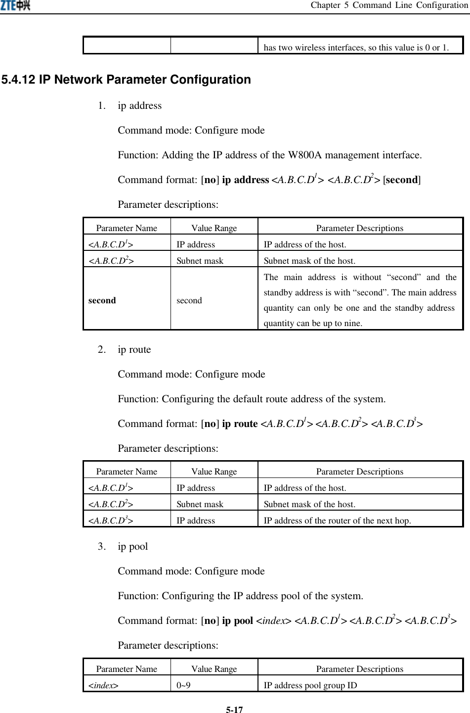 Chapter 5 Command Line Configuration  5-17has two wireless interfaces, so this value is 0 or 1.   5.4.12 IP Network Parameter Configuration   1. ip address Command mode: Configure mode   Function: Adding the IP address of the W800A management interface.   Command format: [no] ip address &lt;A.B.C.D1&gt; &lt;A.B.C.D2&gt; [second] Parameter descriptions:   Parameter Name Value Range Parameter Descriptions &lt;A.B.C.D1&gt; IP address IP address of the host.   &lt;A.B.C.D2&gt; Subnet mask  Subnet mask of the host.   second second The main address is without “second” and the standby address is with “second”. The main address quantity can only be one and the standby address quantity can be up to nine.   2. ip route Command mode: Configure mode Function: Configuring the default route address of the system.   Command format: [no] ip route &lt;A.B.C.D1&gt; &lt;A.B.C.D2&gt; &lt;A.B.C.D3&gt; Parameter descriptions:   Parameter Name Value Range Parameter Descriptions &lt;A.B.C.D1&gt; IP address IP address of the host.   &lt;A.B.C.D2&gt; Subnet mask  Subnet mask of the host.   &lt;A.B.C.D3&gt; IP address IP address of the router of the next hop.   3. ip pool Command mode: Configure mode   Function: Configuring the IP address pool of the system.   Command format: [no] ip pool &lt;index&gt; &lt;A.B.C.D1&gt; &lt;A.B.C.D2&gt; &lt;A.B.C.D3&gt; Parameter descriptions:   Parameter Name Value Range Parameter Descriptions &lt;index&gt; 0~9 IP address pool group ID 