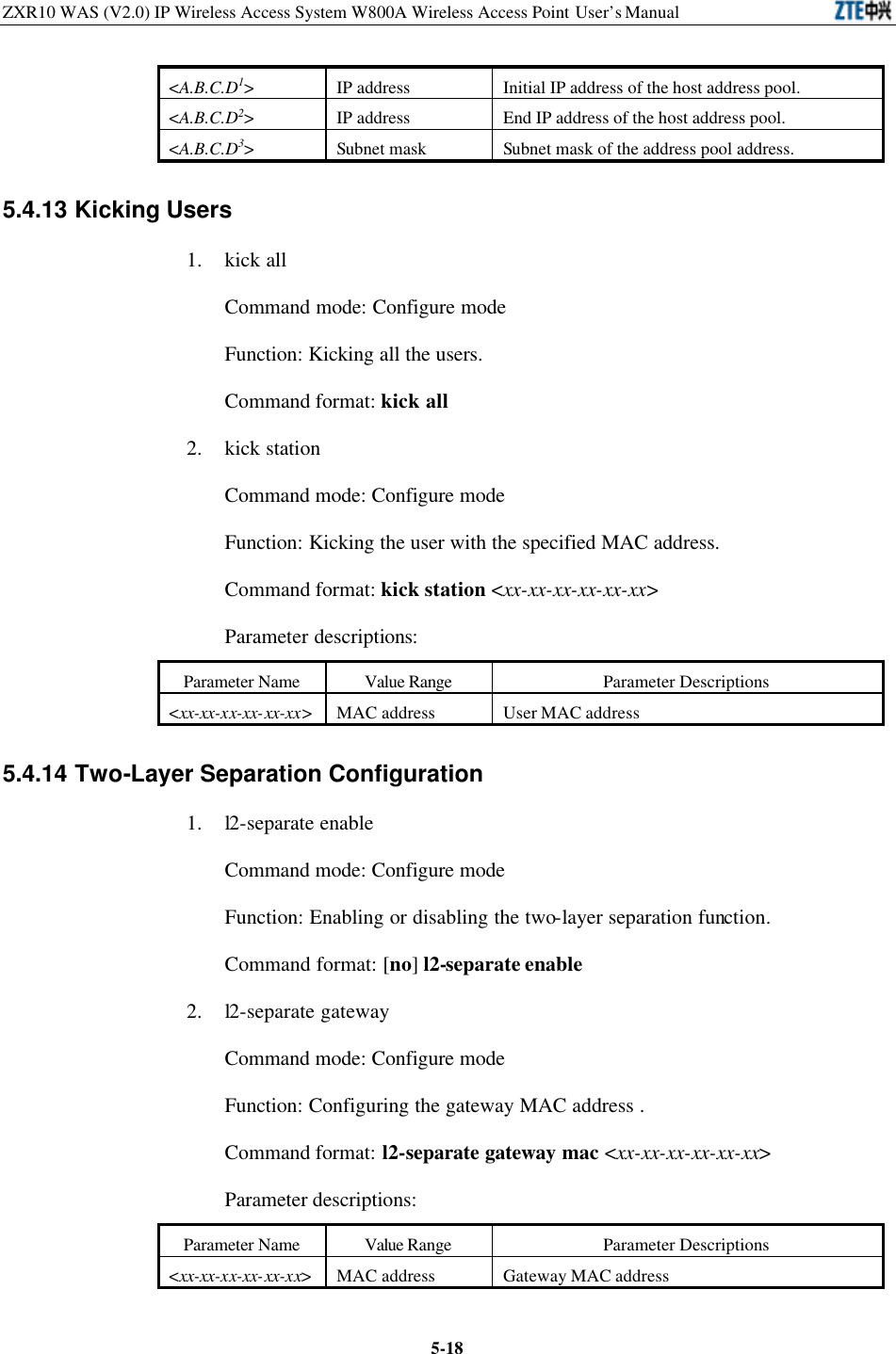 ZXR10 WAS (V2.0) IP Wireless Access System W800A Wireless Access Point User’s Manual  5-18&lt;A.B.C.D1&gt; IP address Initial IP address of the host address pool.   &lt;A.B.C.D2&gt; IP address End IP address of the host address pool.   &lt;A.B.C.D3&gt; Subnet mask  Subnet mask of the address pool address.   5.4.13 Kicking Users 1. kick all Command mode: Configure mode Function: Kicking all the users.   Command format: kick all 2. kick station   Command mode: Configure mode   Function: Kicking the user with the specified MAC address.   Command format: kick station &lt;xx-xx-xx-xx-xx-xx&gt; Parameter descriptions:   Parameter Name Value Range Parameter Descriptions &lt;xx-xx-xx-xx-xx-xx&gt; MAC address User MAC address 5.4.14 Two-Layer Separation Configuration   1. l2-separate enable Command mode: Configure mode   Function: Enabling or disabling the two-layer separation function.   Command format: [no] l2-separate enable 2. l2-separate gateway Command mode: Configure mode   Function: Configuring the gateway MAC address .   Command format: l2-separate gateway mac &lt;xx-xx-xx-xx-xx-xx&gt; Parameter descriptions:   Parameter Name Value Range Parameter Descriptions &lt;xx-xx-xx-xx-xx-xx&gt; MAC address Gateway MAC address 