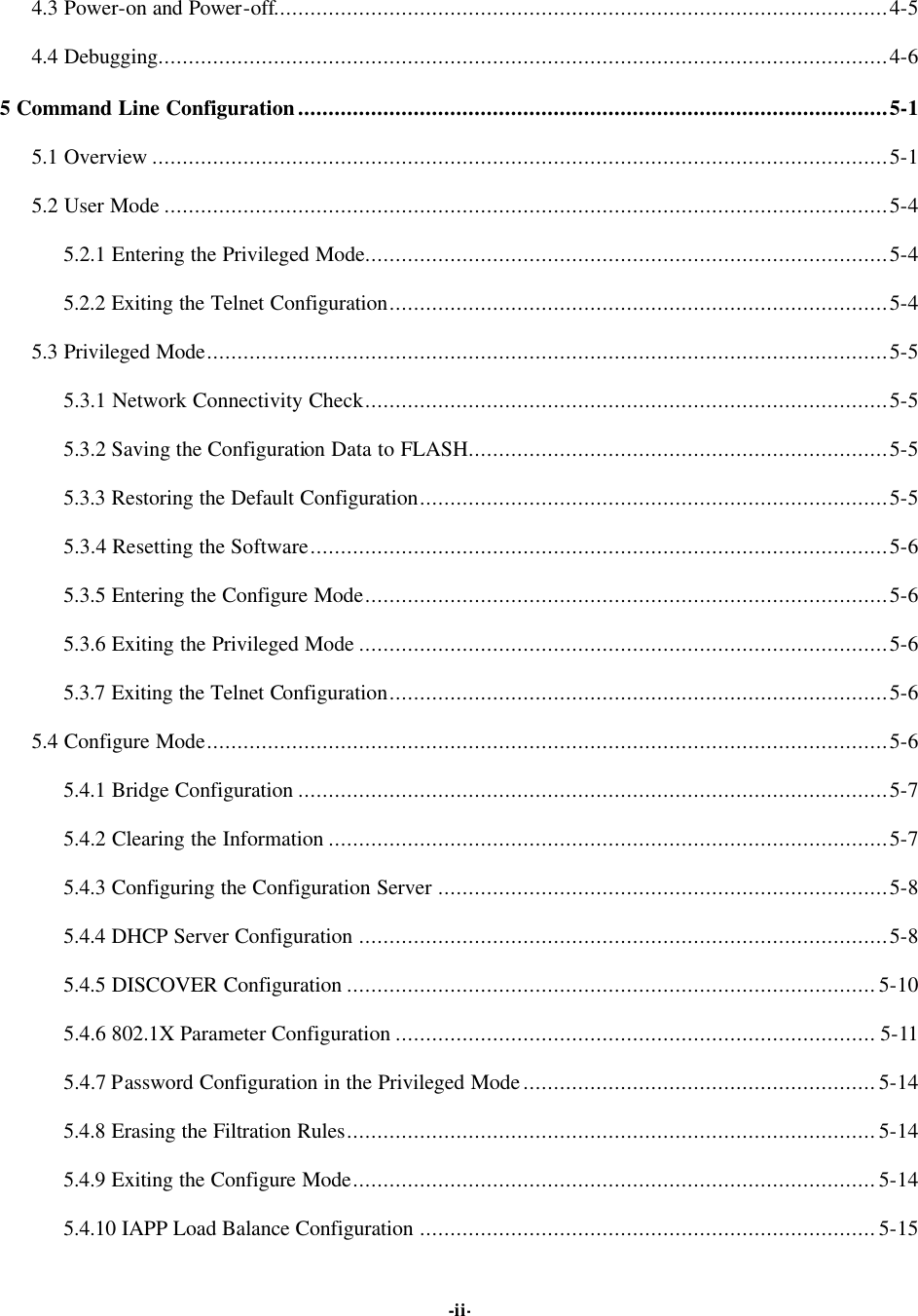   -ii-4.3 Power-on and Power-off.....................................................................................................4-5 4.4 Debugging........................................................................................................................4-6 5 Command Line Configuration.................................................................................................5-1 5.1 Overview .........................................................................................................................5-1 5.2 User Mode .......................................................................................................................5-4 5.2.1 Entering the Privileged Mode......................................................................................5-4 5.2.2 Exiting the Telnet Configuration..................................................................................5-4 5.3 Privileged Mode................................................................................................................5-5 5.3.1 Network Connectivity Check......................................................................................5-5 5.3.2 Saving the Configuration Data to FLASH.....................................................................5-5 5.3.3 Restoring the Default Configuration.............................................................................5-5 5.3.4 Resetting the Software...............................................................................................5-6 5.3.5 Entering the Configure Mode......................................................................................5-6 5.3.6 Exiting the Privileged Mode .......................................................................................5-6 5.3.7 Exiting the Telnet Configuration..................................................................................5-6 5.4 Configure Mode................................................................................................................5-6 5.4.1 Bridge Configuration .................................................................................................5-7 5.4.2 Clearing the Information ............................................................................................5-7 5.4.3 Configuring the Configuration Server ..........................................................................5-8 5.4.4 DHCP Server Configuration .......................................................................................5-8 5.4.5 DISCOVER Configuration .......................................................................................5-10 5.4.6 802.1X Parameter Configuration ............................................................................... 5-11 5.4.7 Password Configuration in the Privileged Mode..........................................................5-14 5.4.8 Erasing the Filtration Rules.......................................................................................5-14 5.4.9 Exiting the Configure Mode......................................................................................5-14 5.4.10 IAPP Load Balance Configuration ........................................................................... 5-15 