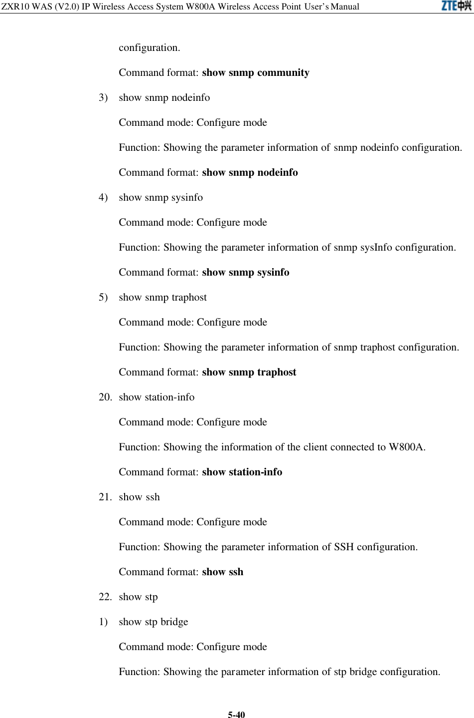 ZXR10 WAS (V2.0) IP Wireless Access System W800A Wireless Access Point User’s Manual  5-40configuration.   Command format: show snmp community 3) show snmp nodeinfo Command mode: Configure mode   Function: Showing the parameter information of snmp nodeinfo configuration.   Command format: show snmp nodeinfo 4) show snmp sysinfo Command mode: Configure mode   Function: Showing the parameter information of snmp sysInfo configuration.   Command format: show snmp sysinfo 5)  show snmp traphost Command mode: Configure mode   Function: Showing the parameter information of snmp traphost configuration.   Command format: show snmp traphost 20. show station-info Command mode: Configure mode   Function: Showing the information of the client connected to W800A.   Command format: show station-info   21. show ssh Command mode: Configure mode   Function: Showing the parameter information of SSH configuration.   Command format: show ssh 22. show stp 1) show stp bridge Command mode: Configure mode   Function: Showing the parameter information of stp bridge configuration.   