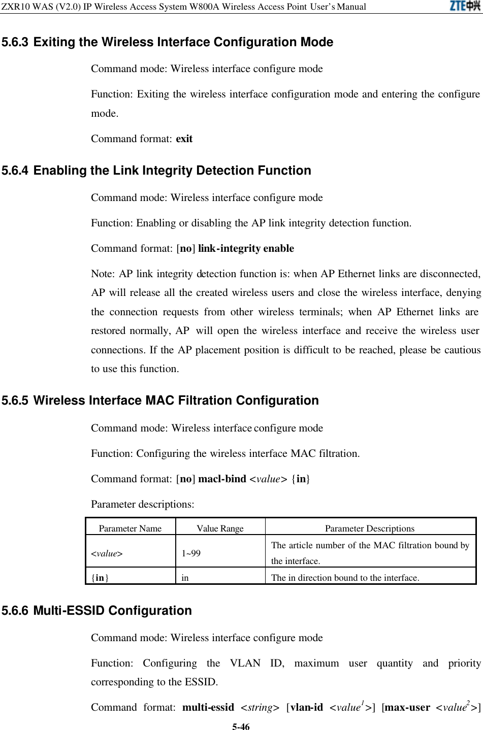 ZXR10 WAS (V2.0) IP Wireless Access System W800A Wireless Access Point User’s Manual  5-465.6.3 Exiting the Wireless Interface Configuration Mode   Command mode: Wireless interface configure mode   Function: Exiting the wireless interface configuration mode and entering the configure mode.   Command format: exit 5.6.4 Enabling the Link Integrity Detection Function   Command mode: Wireless interface configure mode   Function: Enabling or disabling the AP link integrity detection function.   Command format: [no] link-integrity enable Note: AP link integrity detection function is: when AP Ethernet links are disconnected, AP will release all the created wireless users and close the wireless interface, denying the connection requests from other wireless terminals; when AP Ethernet links are restored normally, AP  will open the wireless interface and receive the wireless user connections. If the AP placement position is difficult to be reached, please be cautious to use this function.   5.6.5 Wireless Interface MAC Filtration Configuration   Command mode: Wireless interface configure mode   Function: Configuring the wireless interface MAC filtration.   Command format: [no] macl-bind &lt;value&gt; {in} Parameter descriptions:   Parameter Name Value Range Parameter Descriptions &lt;value&gt; 1~99 The article number of the MAC filtration bound by the interface.   {in} in The in direction bound to the interface.   5.6.6 Multi-ESSID Configuration   Command mode: Wireless interface configure mode   Function: Configuring the VLAN ID, maximum user quantity and priority corresponding to the ESSID.   Command format: multi-essid &lt;string&gt; [vlan-id &lt;value1&gt;] [max-user &lt;value2&gt;] 