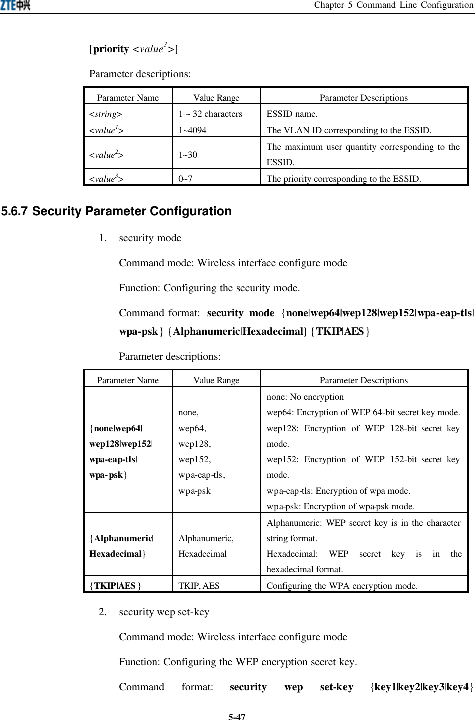 Chapter 5 Command Line Configuration  5-47[priority &lt;value3&gt;] Parameter descriptions:   Parameter Name Value Range Parameter Descriptions &lt;string&gt; 1 ~ 32 characters ESSID name.  &lt;value1&gt; 1~4094 The VLAN ID corresponding to the ESSID.   &lt;value2&gt; 1~30 The maximum user quantity corresponding to the ESSID.   &lt;value3&gt; 0~7 The priority corresponding to the ESSID.   5.6.7 Security Parameter Configuration   1. security mode Command mode: Wireless interface configure mode   Function: Configuring the security mode. Command format:  security mode {none|wep64|wep128|wep152|wpa-eap-tls| wpa-psk} {Alphanumeric|Hexadecimal} {TKIP|AES} Parameter descriptions:   Parameter Name Value Range Parameter Descriptions {none|wep64| wep128|wep152| wpa-eap-tls| wpa-psk} none,   wep64,   wep128,   wep152,   wpa-eap-tls,   wpa-psk none: No encryption wep64: Encryption of WEP 64-bit secret key mode.  wep128: Encryption of WEP 128-bit secret key mode.   wep152: Encryption of WEP 152-bit secret key mode.   wpa-eap-tls: Encryption of wpa mode.   wpa-psk: Encryption of wpa-psk mode.   {Alphanumeric| Hexadecimal} Alphanumeric,   Hexadecimal Alphanumeric: WEP secret key is in the character string format.   Hexadecimal: WEP secret key is in the hexadecimal format.   {TKIP|AES } TKIP, AES Configuring the WPA encryption mode.   2. security wep set-key Command mode: Wireless interface configure mode   Function: Configuring the WEP encryption secret key.   Command format: security wep set-key {key1|key2|key3|key4} 