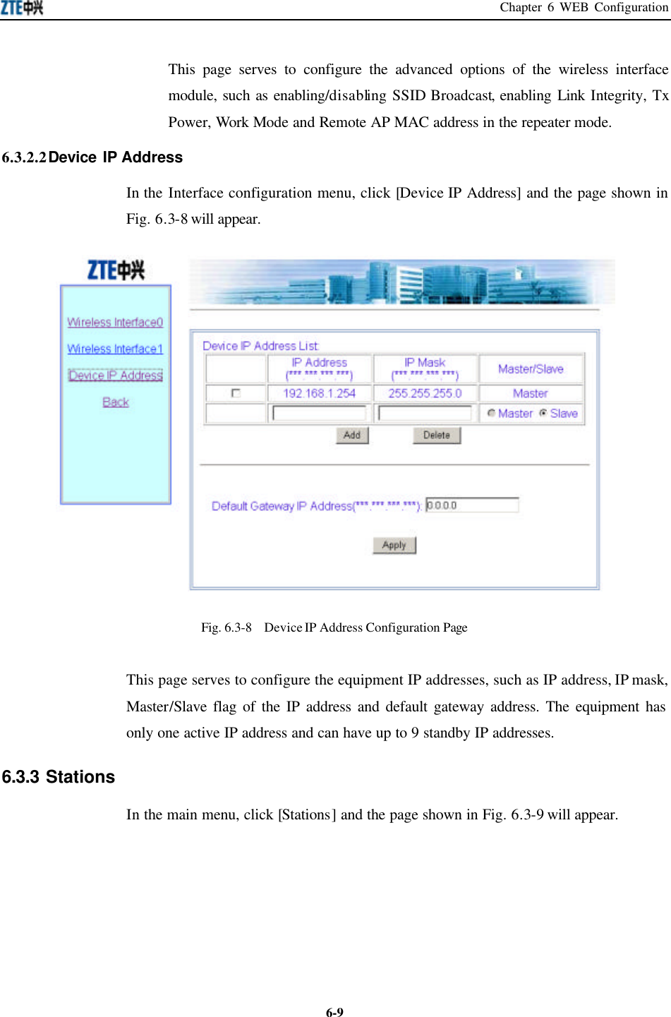 Chapter 6 WEB Configuration  6-9This page serves to configure the advanced options of the wireless interface module, such as enabling/disabling SSID Broadcast, enabling Link Integrity, Tx Power, Work Mode and Remote AP MAC address in the repeater mode.   6.3.2.2 Device IP Address   In the Interface configuration menu, click [Device IP Address] and the page shown in Fig. 6.3-8 will appear.  Fig. 6.3-8  Device IP Address Configuration Page This page serves to configure the equipment IP addresses, such as IP address, IP mask, Master/Slave flag of the IP address and default gateway address. The equipment has only one active IP address and can have up to 9 standby IP addresses.   6.3.3 Stations   In the main menu, click [Stations] and the page shown in Fig. 6.3-9 will appear.   