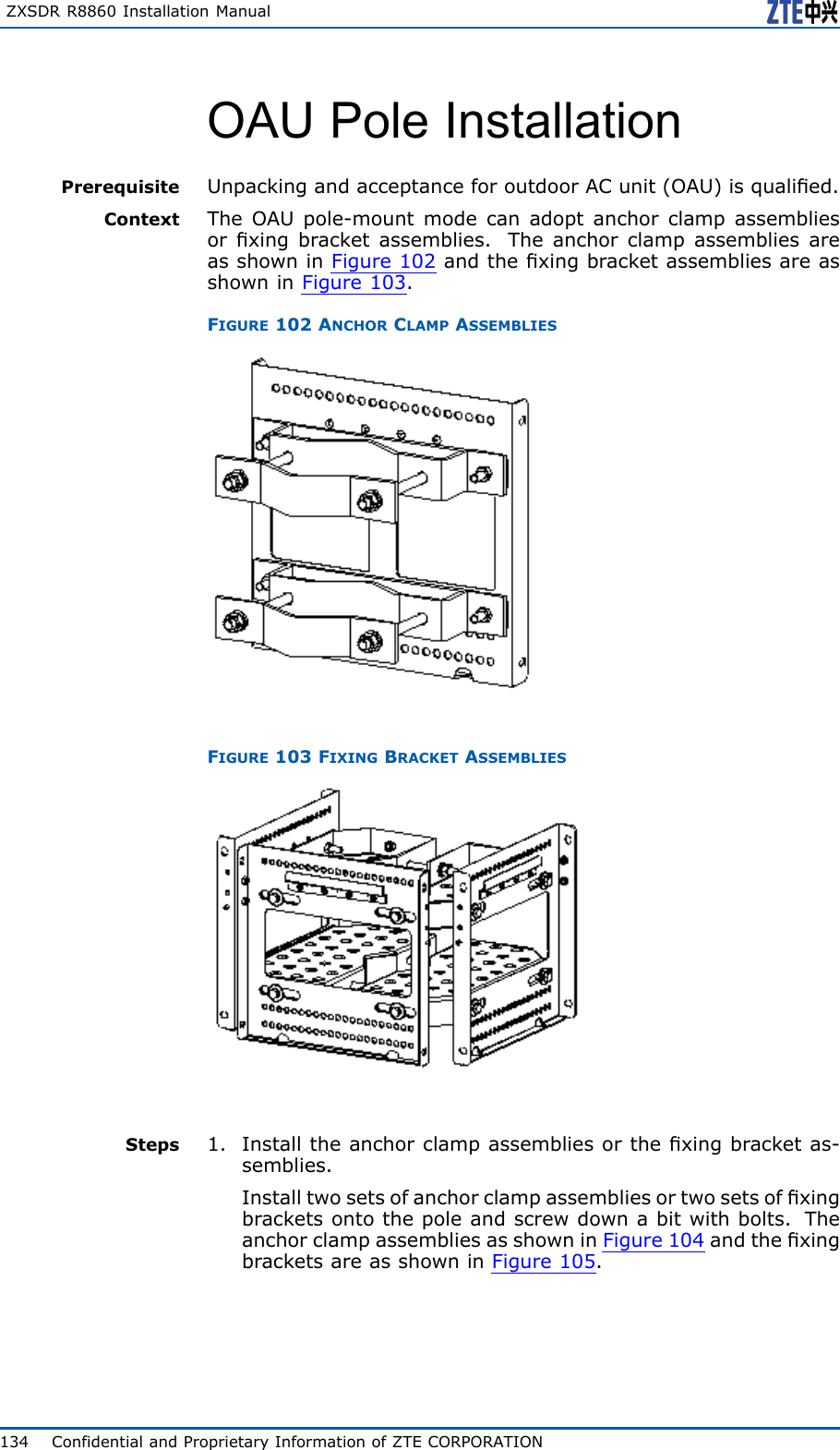 ZXSDRR8860InstallationManualOAUPoleInstallationPrerequisiteUnpackingandacceptanceforoutdoorACunit(OAU)isqualied.ContextTheOAUpole-mountmodecanadoptanchorclampassembliesorxingbracketassemblies.TheanchorclampassembliesareasshowninFigure102andthexingbracketassembliesareasshowninFigure103.FIGURE102ANCHORCLAMPASSEMBLIESFIGURE103FIXINGBRACKETASSEMBLIESSteps1.Installtheanchorclampassembliesorthexingbracketas-semblies.Installtwosetsofanchorclampassembliesortwosetsofxingbracketsontothepoleandscrewdownabitwithbolts.TheanchorclampassembliesasshowninFigure104andthexingbracketsareasshowninFigure105.134ConfidentialandProprietaryInformationofZTECORPORATION