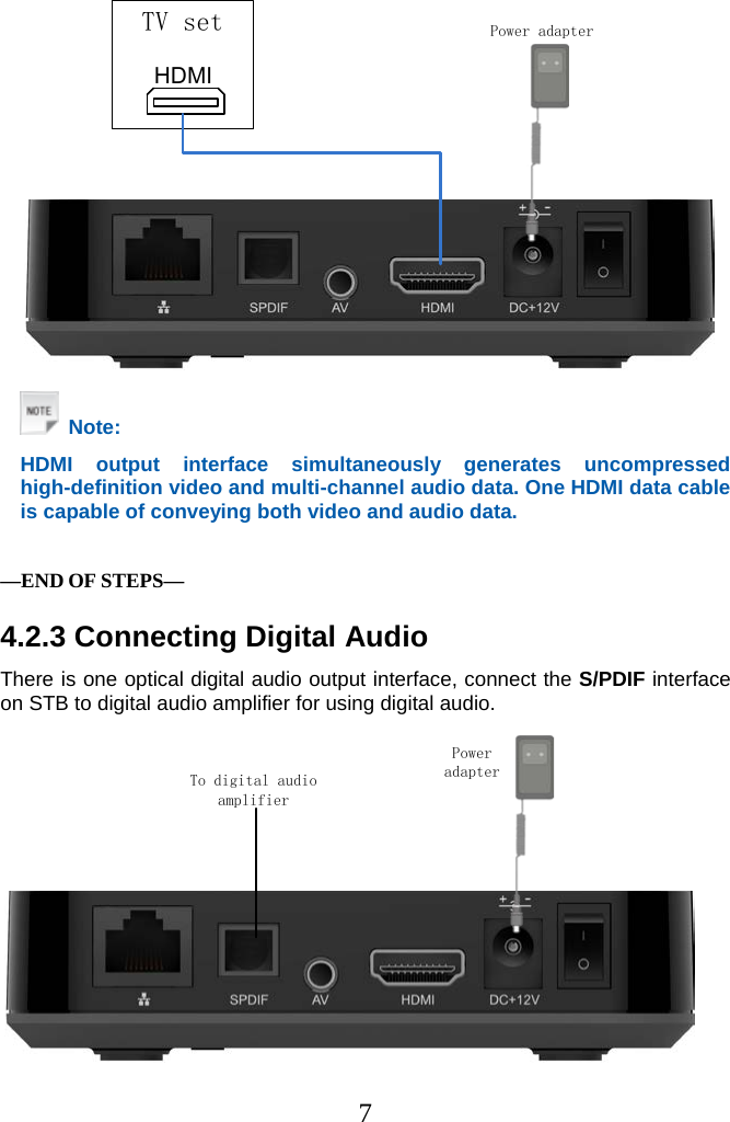 7  Power adapterHDMITV set   Note: HDMI output interface simultaneously generates uncompressed high-definition video and multi-channel audio data. One HDMI data cable is capable of conveying both video and audio data.   —END OF STEPS— 4.2.3 Connecting Digital Audio There is one optical digital audio output interface, connect the S/PDIF interface on STB to digital audio amplifier for using digital audio. Power adapterTo digital audio amplifier  