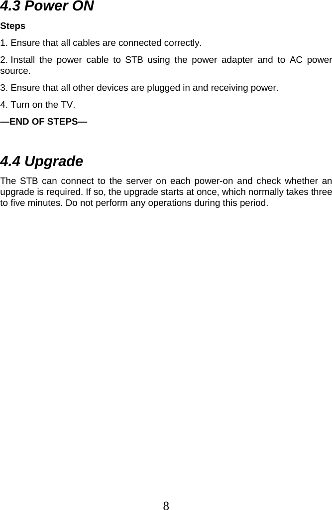 8  4.3 Power ON Steps 1. Ensure that all cables are connected correctly. 2. Install the power cable to STB using the power adapter and to AC power source. 3. Ensure that all other devices are plugged in and receiving power. 4. Turn on the TV. —END OF STEPS—  4.4 Upgrade The STB can connect to the server on each power-on and check whether an upgrade is required. If so, the upgrade starts at once, which normally takes three to five minutes. Do not perform any operations during this period.  