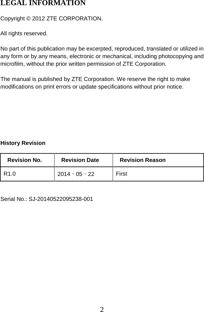 2  LEGAL INFORMATION  Copyright © 2012 ZTE CORPORATION.  All rights reserved.  No part of this publication may be excerpted, reproduced, translated or utilized in any form or by any means, electronic or mechanical, including photocopying and microfilm, without the prior written permission of ZTE Corporation.  The manual is published by ZTE Corporation. We reserve the right to make modifications on print errors or update specifications without prior notice.       History Revision   Revision No. Revision Date   Revision Reason   R1.0 2014–05–22 First   Serial No.: SJ-20140522095238-001              