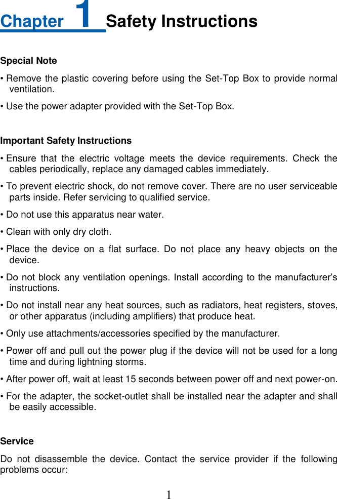  1  Chapter 1 Safety Instructions  Special Note • Remove the plastic covering before using the Set-Top Box to provide normal ventilation.   • Use the power adapter provided with the Set-Top Box.  Important Safety Instructions • Ensure  that  the  electric  voltage  meets  the  device  requirements.  Check  the cables periodically, replace any damaged cables immediately. • To prevent electric shock, do not remove cover. There are no user serviceable parts inside. Refer servicing to qualified service. • Do not use this apparatus near water. • Clean with only dry cloth. • Place  the  device  on  a  flat  surface.  Do  not  place  any  heavy  objects  on  the device. • Do not  block any ventilation openings. Install according to the  manufacturer’s instructions. • Do not install near any heat sources, such as radiators, heat registers, stoves, or other apparatus (including amplifiers) that produce heat. • Only use attachments/accessories specified by the manufacturer. • Power off and pull out the power plug if the device will not be used for a long time and during lightning storms.   • After power off, wait at least 15 seconds between power off and next power-on. • For the adapter, the socket-outlet shall be installed near the adapter and shall be easily accessible.  Service Do  not  disassemble  the  device.  Contact  the  service  provider  if  the  following problems occur: 