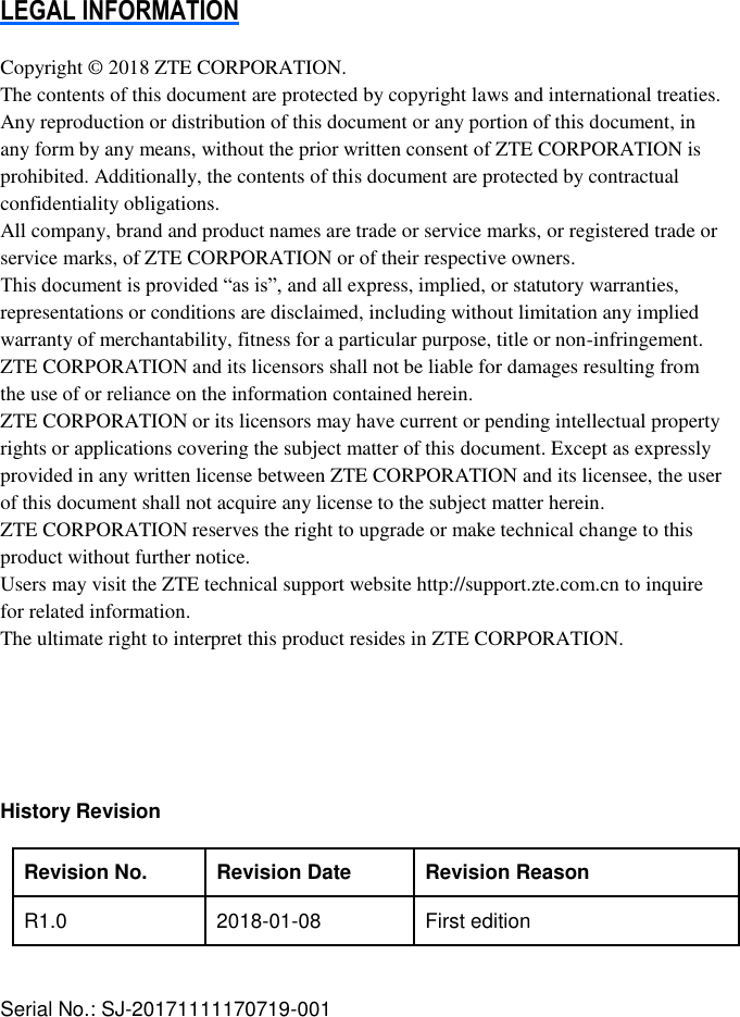 LEGAL INFORMATION  Copyright © 2018 ZTE CORPORATION. The contents of this document are protected by copyright laws and international treaties. Any reproduction or distribution of this document or any portion of this document, in any form by any means, without the prior written consent of ZTE CORPORATION is prohibited. Additionally, the contents of this document are protected by contractual confidentiality obligations. All company, brand and product names are trade or service marks, or registered trade or service marks, of ZTE CORPORATION or of their respective owners. This document is provided “as is”, and all express, implied, or statutory warranties, representations or conditions are disclaimed, including without limitation any implied warranty of merchantability, fitness for a particular purpose, title or non-infringement. ZTE CORPORATION and its licensors shall not be liable for damages resulting from the use of or reliance on the information contained herein. ZTE CORPORATION or its licensors may have current or pending intellectual property rights or applications covering the subject matter of this document. Except as expressly provided in any written license between ZTE CORPORATION and its licensee, the user of this document shall not acquire any license to the subject matter herein. ZTE CORPORATION reserves the right to upgrade or make technical change to this product without further notice. Users may visit the ZTE technical support website http://support.zte.com.cn to inquire for related information. The ultimate right to interpret this product resides in ZTE CORPORATION.      History Revision    Revision No. Revision Date   Revision Reason   R1.0 2018-01-08 First edition   Serial No.: SJ-20171111170719-001  