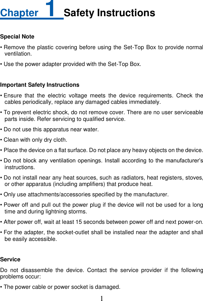 1  Chapter 1 Safety Instructions  Special Note • Remove the plastic covering before using the Set-Top Box to provide normal ventilation.   • Use the power adapter provided with the Set-Top Box.  Important Safety Instructions • Ensure  that  the  electric  voltage  meets  the  device  requirements.  Check  the cables periodically, replace any damaged cables immediately. • To prevent electric shock, do not remove cover. There are no user serviceable parts inside. Refer servicing to qualified service. • Do not use this apparatus near water. • Clean with only dry cloth. • Place the device on a flat surface. Do not place any heavy objects on the device. • Do not block any ventilation openings. Install according to the manufacturer’s instructions. • Do not install near any heat sources, such as radiators, heat registers, stoves, or other apparatus (including amplifiers) that produce heat. • Only use attachments/accessories specified by the manufacturer. • Power off and pull out the power plug if the device will not be used for a long time and during lightning storms.   • After power off, wait at least 15 seconds between power off and next power-on. • For the adapter, the socket-outlet shall be installed near the adapter and shall be easily accessible.  Service Do  not  disassemble  the  device.  Contact  the  service  provider  if  the  following problems occur: • The power cable or power socket is damaged. 