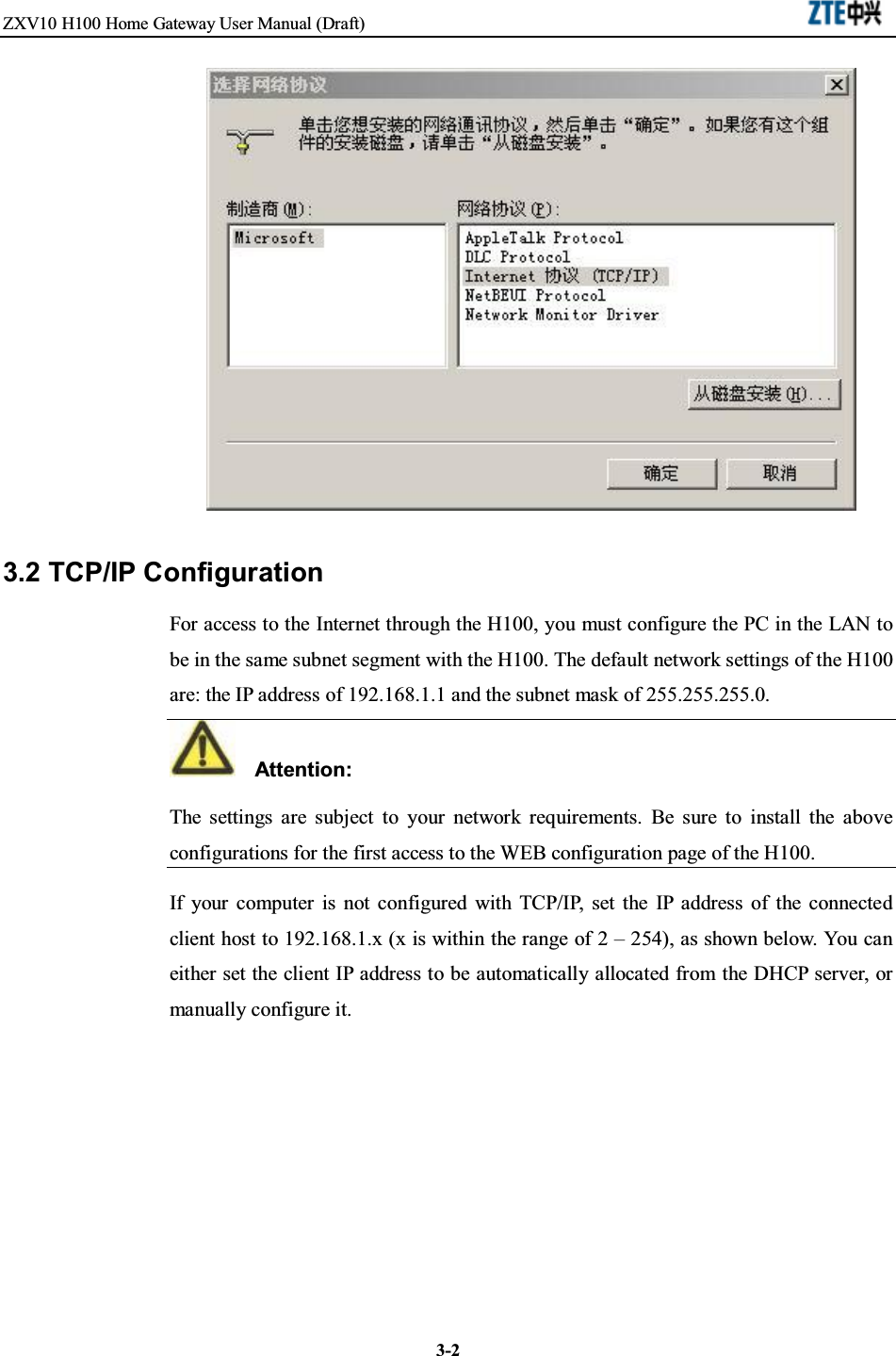 ZXV10 H100 Home Gateway User Manual (Draft)3-23.2 TCP/IP ConfigurationFor access to the Internet through the H100, you must configure the PC in the LAN tobe in the same subnet segment with the H100. The default network settings of the H100are: the IP address of 192.168.1.1 and the subnet mask of 255.255.255.0.Attention:The settings are subject to your network requirements. Be sure to install the aboveconfigurations for the first access to the WEB configuration page of the H100.If your computer is not configured with TCP/IP, set the IP address of the connectedclient host to 192.168.1.x (x is within the range of 2 – 254), as shown below. You caneither set the client IP address to be automatically allocated from the DHCP server, ormanually configure it.