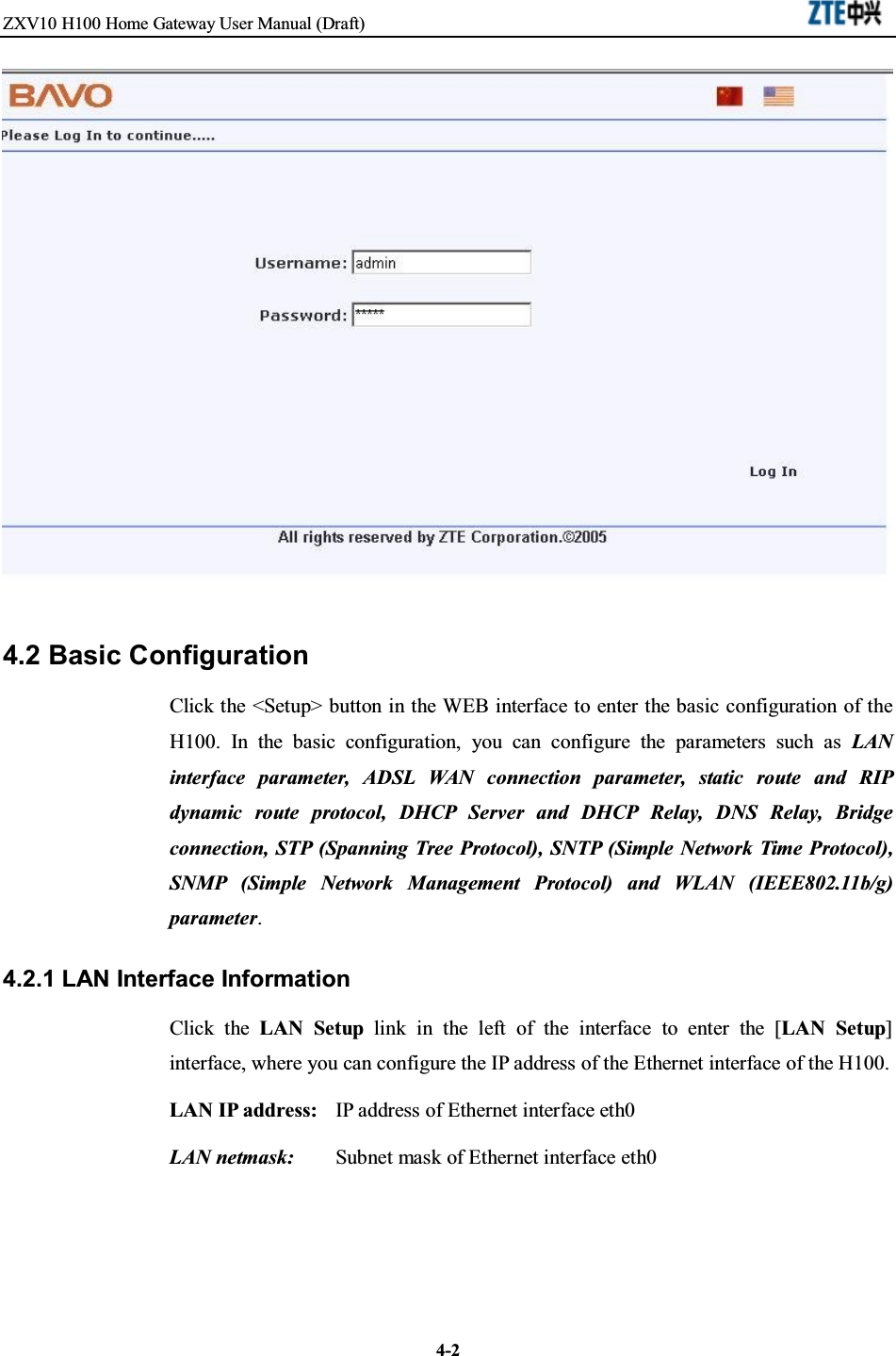 ZXV10 H100 Home Gateway User Manual (Draft)4-24.2 Basic ConfigurationClick the &lt;Setup&gt; button in the WEB interface to enter the basic configuration of theH100. In the basic configuration, you can configure the parameters such as LANinterface parameter, ADSL WAN connection parameter, static route and RIPdynamic route protocol, DHCP Server and DHCP Relay, DNS Relay, Bridgeconnection, STP (Spanning Tree Protocol), SNTP (Simple Network Time Protocol),SNMP (Simple Network Management Protocol) and WLAN (IEEE802.11b/g)parameter.4.2.1 LAN Interface InformationClick the LAN Setup link in the left of the interface to enter the [LAN Setup]interface, where you can configure the IP address of the Ethernet interface of the H100.LAN IP address: IP address of Ethernet interface eth0LAN netmask: Subnet mask of Ethernet interface eth0