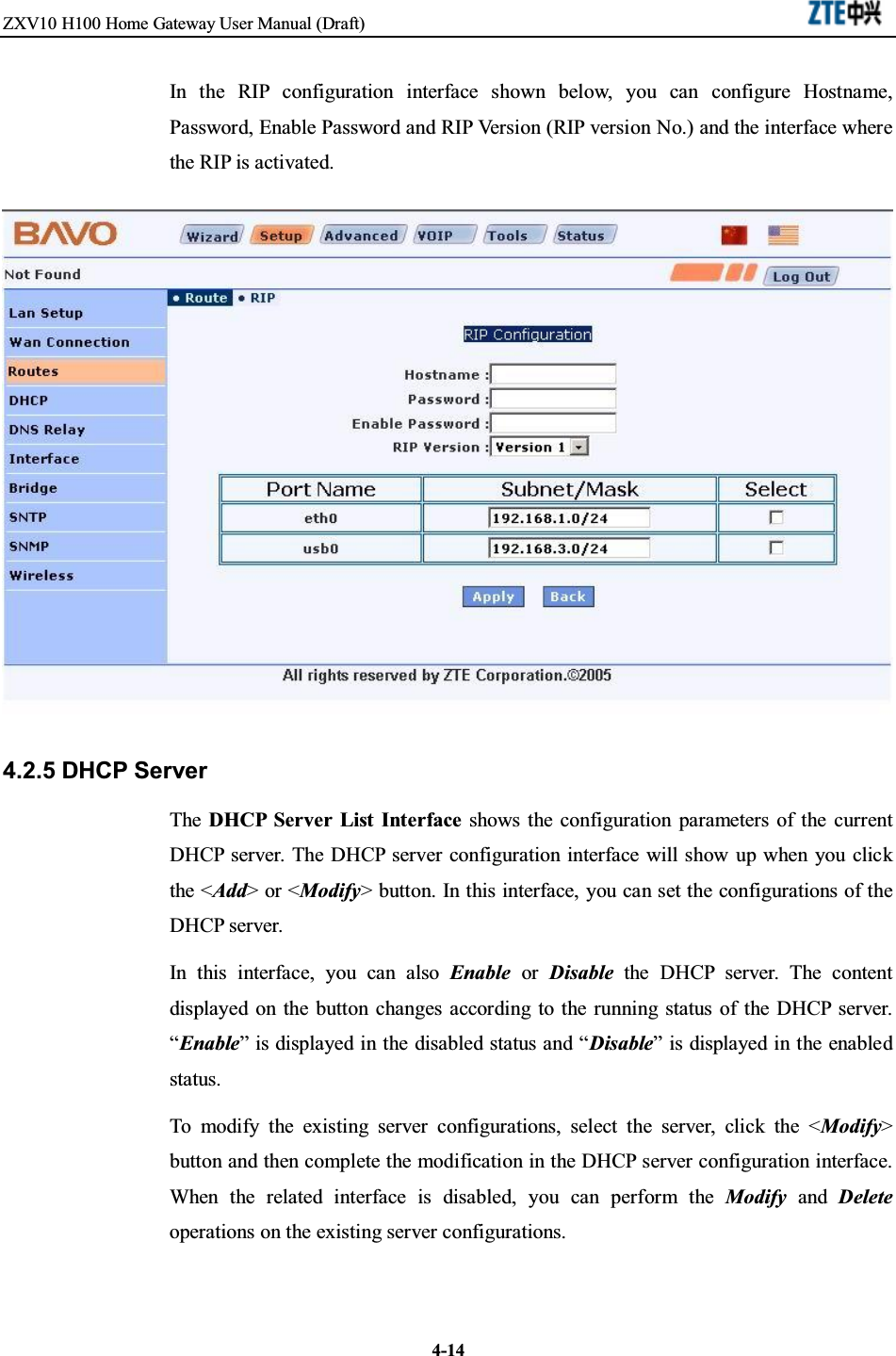 ZXV10 H100 Home Gateway User Manual (Draft)4-14In the RIP configuration interface shown below, you can configure Hostname,Password, Enable Password and RIP Version (RIP version No.) and the interface wherethe RIP is activated.4.2.5 DHCP ServerThe DHCP Server List Interface shows the configuration parameters of the currentDHCP server. The DHCP server configuration interface will show up when you clickthe &lt;Add&gt;or &lt;Modify&gt; button. In this interface, you can set the configurations of theDHCP server.In this interface, you can also Enable or Disable the DHCP server. The contentdisplayed on the button changes according to the running status of the DHCP server.“Enable” is displayed in the disabled status and “Disable” is displayed in the enabledstatus.To modify the existing server configurations, select the server, click the &lt;Modify&gt;button and then complete the modification in the DHCP server configuration interface.When the related interface is disabled, you can perform the Modify and Deleteoperations on the existing server configurations.