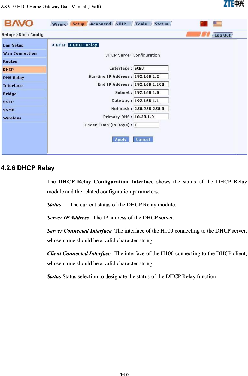 ZXV10 H100 Home Gateway User Manual (Draft)4-164.2.6 DHCP RelayThe DHCP Relay Configuration Interface shows the status of the DHCP Relaymodule and the related configuration parameters.Status The current status of the DHCP Relay module.Server IP Address The IP address of the DHCP server.Server Connected Interface The interface of the H100 connecting to the DHCP server,whose name should be a valid character string.Client Connected Interface The interface of the H100 connecting to the DHCP client,whose name should be a valid character string.Status Status selection to designate the status of the DHCP Relay function