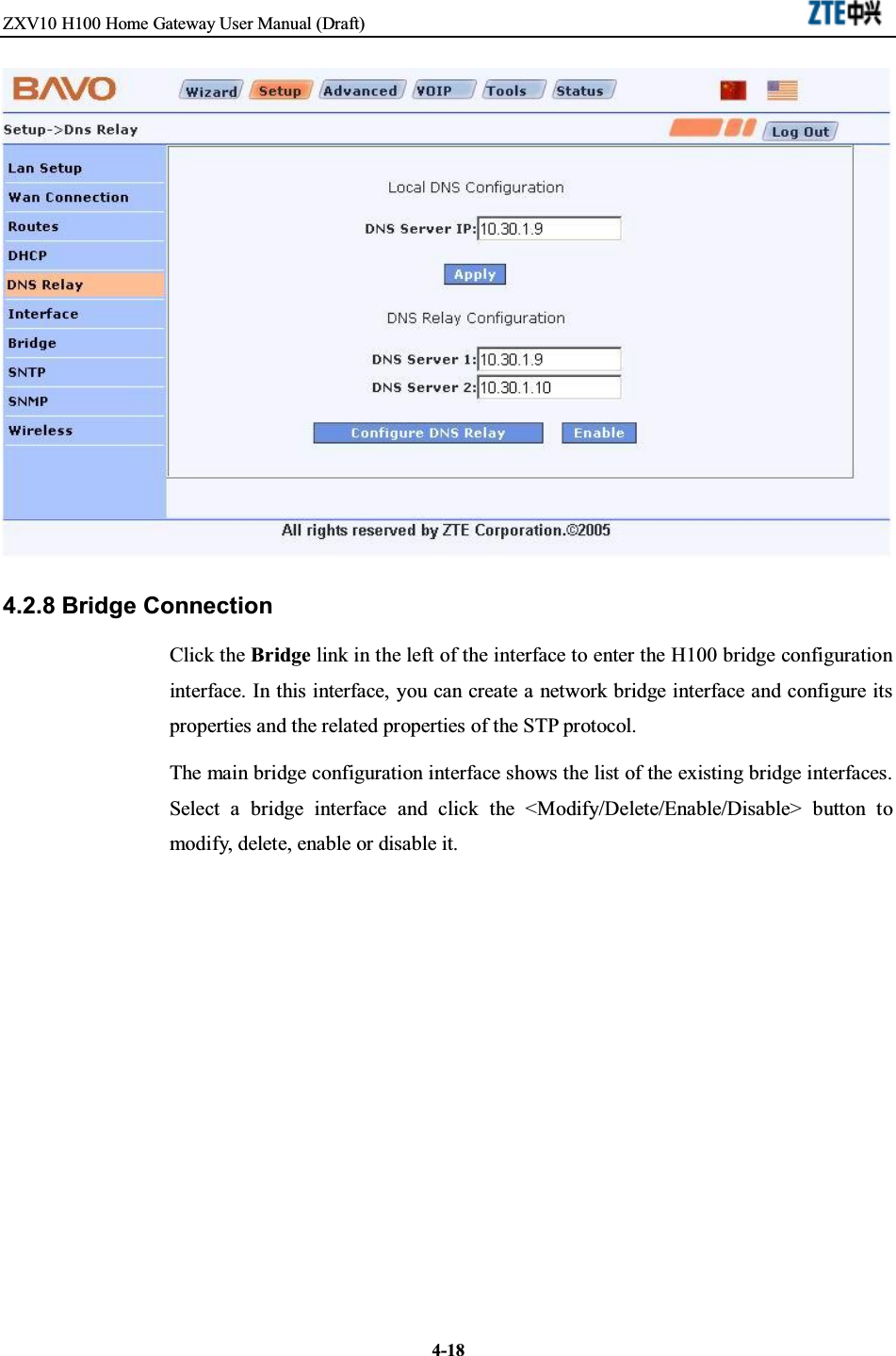 ZXV10 H100 Home Gateway User Manual (Draft)4-184.2.8 Bridge ConnectionClick the Bridge link in the left of the interface to enter the H100 bridge configurationinterface. In this interface, you can create a network bridge interface and configure itsproperties and the related properties of the STP protocol.The main bridge configuration interface shows the list of the existing bridge interfaces.Select a bridge interface and click the &lt;Modify/Delete/Enable/Disable&gt; button tomodify, delete, enable or disable it.
