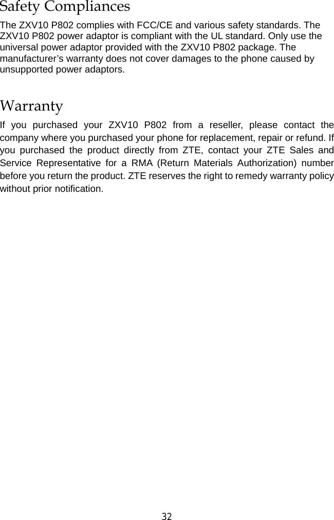  32 Safety Compliances The ZXV10 P802 complies with FCC/CE and various safety standards. The ZXV10 P802 power adaptor is compliant with the UL standard. Only use the universal power adaptor provided with the ZXV10 P802 package. The manufacturer’s warranty does not cover damages to the phone caused by unsupported power adaptors. Warranty If you purchased your ZXV10 P802 from a reseller, please contact the company where you purchased your phone for replacement, repair or refund. If you purchased the product directly from ZTE, contact your ZTE Sales and Service Representative for a RMA (Return Materials Authorization) number before you return the product. ZTE reserves the right to remedy warranty policy without prior notification. 