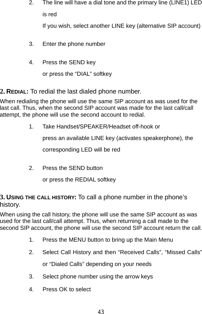  43 2.  The line will have a dial tone and the primary line (LINE1) LED is red If you wish, select another LINE key (alternative SIP account)   3.  Enter the phone number   4.  Press the SEND key   or press the “DIAL” softkey 2. REDIAL: To redial the last dialed phone number. When redialing the phone will use the same SIP account as was used for the last call. Thus, when the second SIP account was made for the last call/call attempt, the phone will use the second account to redial. 1.  Take Handset/SPEAKER/Headset off-hook or press an available LINE key (activates speakerphone), the corresponding LED will be red   2.  Press the SEND button or press the REDIAL softkey 3. USING THE CALL HISTORY: To call a phone number in the phone’s history. When using the call history, the phone will use the same SIP account as was used for the last call/call attempt. Thus, when returning a call made to the second SIP account, the phone will use the second SIP account return the call. 1.  Press the MENU button to bring up the Main Menu 2.  Select Call History and then “Received Calls”, “Missed Calls” or “Dialed Calls” depending on your needs 3.  Select phone number using the arrow keys 4.  Press OK to select   