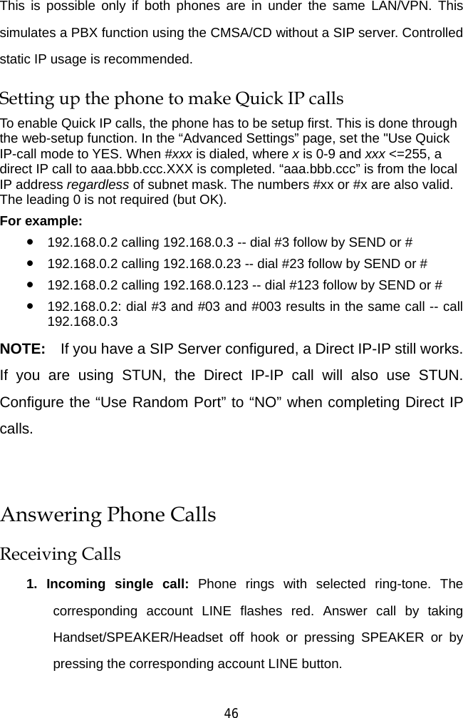  46 This is possible only if both phones are in under the same LAN/VPN. This simulates a PBX function using the CMSA/CD without a SIP server. Controlled static IP usage is recommended.   Setting up the phone to make Quick IP calls To enable Quick IP calls, the phone has to be setup first. This is done through the web-setup function. In the “Advanced Settings” page, set the &quot;Use Quick IP-call mode to YES. When #xxx is dialed, where x is 0-9 and xxx &lt;=255, a direct IP call to aaa.bbb.ccc.XXX is completed. “aaa.bbb.ccc” is from the local IP address regardless of subnet mask. The numbers #xx or #x are also valid. The leading 0 is not required (but OK). For example:   z 192.168.0.2 calling 192.168.0.3 -- dial #3 follow by SEND or # z 192.168.0.2 calling 192.168.0.23 -- dial #23 follow by SEND or # z 192.168.0.2 calling 192.168.0.123 -- dial #123 follow by SEND or # z 192.168.0.2: dial #3 and #03 and #003 results in the same call -- call 192.168.0.3 NOTE:  If you have a SIP Server configured, a Direct IP-IP still works. If you are using STUN, the Direct IP-IP call will also use STUN. Configure the “Use Random Port” to “NO” when completing Direct IP calls.  Answering Phone Calls Receiving Calls 1. Incoming single call: Phone rings with selected ring-tone. The corresponding account LINE flashes red. Answer call by taking Handset/SPEAKER/Headset off hook or pressing SPEAKER or by pressing the corresponding account LINE button. 