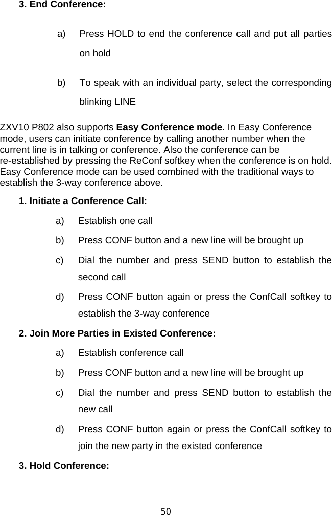  50 3. End Conference:  a)  Press HOLD to end the conference call and put all parties on hold b)  To speak with an individual party, select the corresponding blinking LINE ZXV10 P802 also supports Easy Conference mode. In Easy Conference mode, users can initiate conference by calling another number when the current line is in talking or conference. Also the conference can be re-established by pressing the ReConf softkey when the conference is on hold. Easy Conference mode can be used combined with the traditional ways to establish the 3-way conference above. 1. Initiate a Conference Call:   a) Establish one call b)  Press CONF button and a new line will be brought up c)  Dial the number and press SEND button to establish the second call d)  Press CONF button again or press the ConfCall softkey to establish the 3-way conference 2. Join More Parties in Existed Conference:   a)  Establish conference call b)  Press CONF button and a new line will be brought up c)  Dial the number and press SEND button to establish the new call d)  Press CONF button again or press the ConfCall softkey to join the new party in the existed conference 3. Hold Conference:  