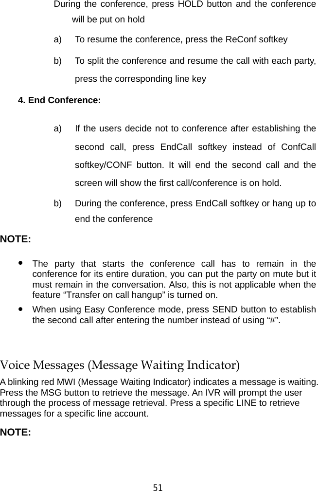  51 During the conference, press HOLD button and the conference will be put on hold a)  To resume the conference, press the ReConf softkey b)  To split the conference and resume the call with each party, press the corresponding line key 4. End Conference:  a)  If the users decide not to conference after establishing the second call, press EndCall softkey instead of ConfCall softkey/CONF button. It will end the second call and the screen will show the first call/conference is on hold. b)  During the conference, press EndCall softkey or hang up to end the conference NOTE:  z The party that starts the conference call has to remain in the conference for its entire duration, you can put the party on mute but it must remain in the conversation. Also, this is not applicable when the feature “Transfer on call hangup” is turned on. z When using Easy Conference mode, press SEND button to establish the second call after entering the number instead of using “#”.  Voice Messages (Message Waiting Indicator) A blinking red MWI (Message Waiting Indicator) indicates a message is waiting. Press the MSG button to retrieve the message. An IVR will prompt the user through the process of message retrieval. Press a specific LINE to retrieve messages for a specific line account. NOTE: 