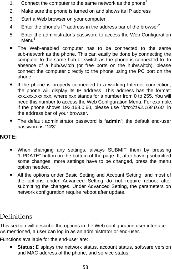  58 1.  Connect the computer to the same network as the phone1 2.  Make sure the phone is turned on and shows its IP address 3.  Start a Web browser on your computer 4.  Enter the phone’s IP address in the address bar of the browser2 5.  Enter the administrator’s password to access the Web Configuration Menu3 z The Web-enabled computer has to be connected to the same sub-network as the phone. This can easily be done by connecting the computer to the same hub or switch as the phone is connected to. In absence of a hub/switch (or free ports on the hub/switch), please connect the computer directly to the phone using the PC port on the phone.  z If the phone is properly connected to a working Internet connection, the phone will display its IP address. This address has the format: xxx.xxx.xxx.xxx, where xxx stands for a number from 0 to 255. You will need this number to access the Web Configuration Menu. For example, if the phone shows 192.168.0.60, please use “http://192.168.0.60” in the address bar of your browser. z The default administrator password is “admin”; the default end-user password is “123”. NOTE: z When changing any settings, always SUBMIT them by pressing “UPDATE” button on the bottom of the page. If, after having submitted some changes, more settings have to be changed, press the menu option needed. z All the options under Basic Setting and Account Setting, and most of the options under Advanced Setting do not require reboot after submitting the changes. Under Advanced Setting, the parameters on network configuration require reboot after update.  Definitions This section will describe the options in the Web configuration user interface. As mentioned, a user can log in as an administrator or end-user.   Functions available for the end-user are: z Status: Displays the network status, account status, software version and MAC address of the phone, and service status. 