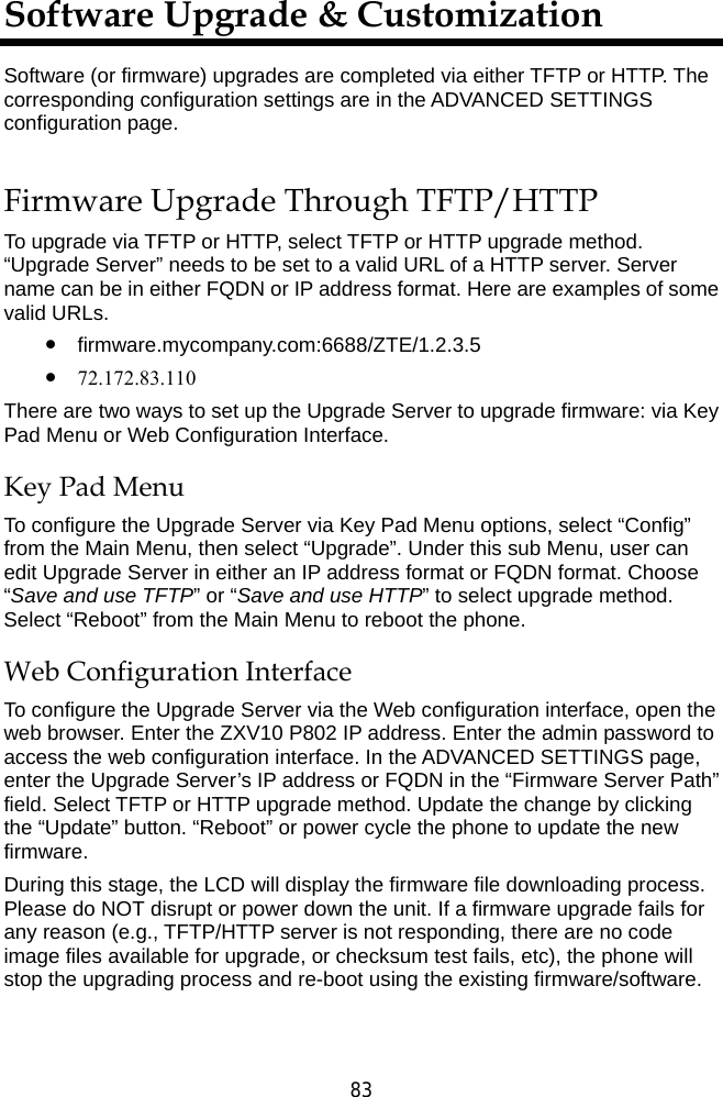  83 Software Upgrade &amp; Customization Software (or firmware) upgrades are completed via either TFTP or HTTP. The corresponding configuration settings are in the ADVANCED SETTINGS configuration page.   Firmware Upgrade Through TFTP/HTTP To upgrade via TFTP or HTTP, select TFTP or HTTP upgrade method. “Upgrade Server” needs to be set to a valid URL of a HTTP server. Server name can be in either FQDN or IP address format. Here are examples of some valid URLs.   z firmware.mycompany.com:6688/ZTE/1.2.3.5 z 72.172.83.110   There are two ways to set up the Upgrade Server to upgrade firmware: via Key Pad Menu or Web Configuration Interface. Key Pad Menu To configure the Upgrade Server via Key Pad Menu options, select “Config” from the Main Menu, then select “Upgrade”. Under this sub Menu, user can edit Upgrade Server in either an IP address format or FQDN format. Choose “Save and use TFTP” or “Save and use HTTP” to select upgrade method. Select “Reboot” from the Main Menu to reboot the phone. Web Configuration Interface To configure the Upgrade Server via the Web configuration interface, open the web browser. Enter the ZXV10 P802 IP address. Enter the admin password to access the web configuration interface. In the ADVANCED SETTINGS page, enter the Upgrade Server’s IP address or FQDN in the “Firmware Server Path” field. Select TFTP or HTTP upgrade method. Update the change by clicking the “Update” button. “Reboot” or power cycle the phone to update the new firmware. During this stage, the LCD will display the firmware file downloading process. Please do NOT disrupt or power down the unit. If a firmware upgrade fails for any reason (e.g., TFTP/HTTP server is not responding, there are no code image files available for upgrade, or checksum test fails, etc), the phone will stop the upgrading process and re-boot using the existing firmware/software.  