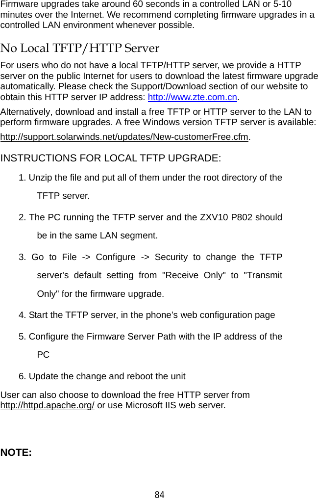  84 Firmware upgrades take around 60 seconds in a controlled LAN or 5-10 minutes over the Internet. We recommend completing firmware upgrades in a controlled LAN environment whenever possible.   No Local TFTP/HTTP Server For users who do not have a local TFTP/HTTP server, we provide a HTTP server on the public Internet for users to download the latest firmware upgrade automatically. Please check the Support/Download section of our website to obtain this HTTP server IP address: http://www.zte.com.cn. Alternatively, download and install a free TFTP or HTTP server to the LAN to perform firmware upgrades. A free Windows version TFTP server is available:     http://support.solarwinds.net/updates/New-customerFree.cfm. INSTRUCTIONS FOR LOCAL TFTP UPGRADE: 1. Unzip the file and put all of them under the root directory of the TFTP server.   2. The PC running the TFTP server and the ZXV10 P802 should be in the same LAN segment. 3. Go to File -&gt; Configure -&gt; Security to change the TFTP server&apos;s default setting from &quot;Receive Only&quot; to &quot;Transmit Only&quot; for the firmware upgrade.   4. Start the TFTP server, in the phone’s web configuration page 5. Configure the Firmware Server Path with the IP address of the PC 6. Update the change and reboot the unit   User can also choose to download the free HTTP server from http://httpd.apache.org/ or use Microsoft IIS web server.  NOTE: 