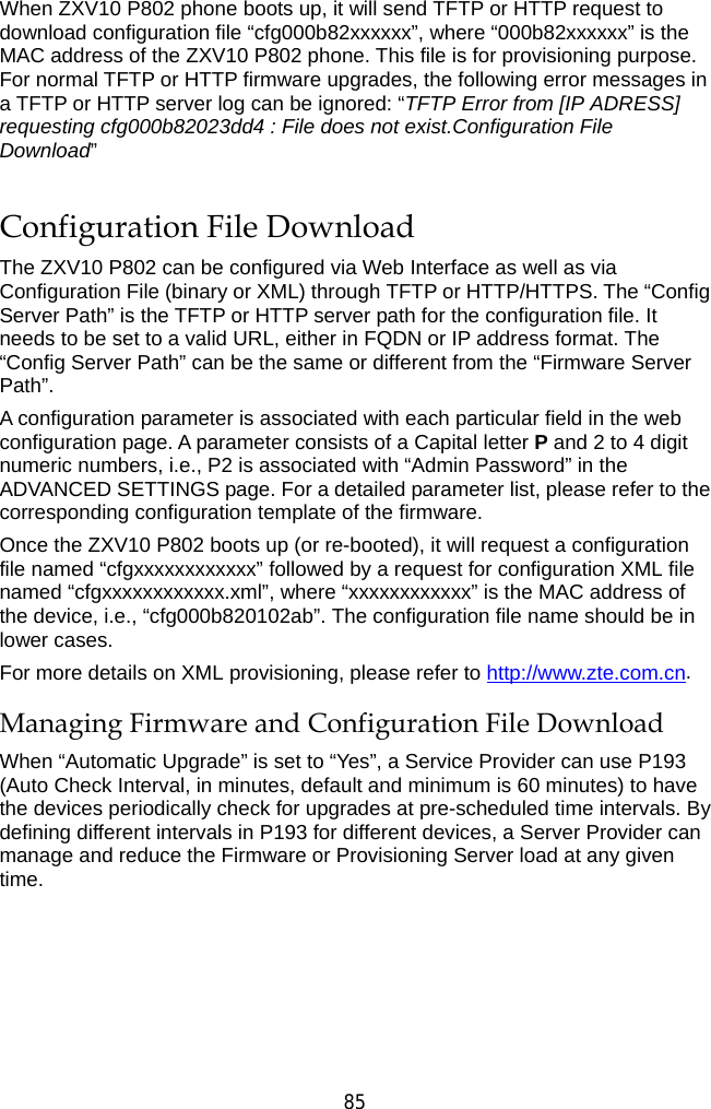  85 When ZXV10 P802 phone boots up, it will send TFTP or HTTP request to download configuration file “cfg000b82xxxxxx”, where “000b82xxxxxx” is the MAC address of the ZXV10 P802 phone. This file is for provisioning purpose. For normal TFTP or HTTP firmware upgrades, the following error messages in a TFTP or HTTP server log can be ignored: “TFTP Error from [IP ADRESS] requesting cfg000b82023dd4 : File does not exist.Configuration File Download” Configuration File Download The ZXV10 P802 can be configured via Web Interface as well as via Configuration File (binary or XML) through TFTP or HTTP/HTTPS. The “Config Server Path” is the TFTP or HTTP server path for the configuration file. It needs to be set to a valid URL, either in FQDN or IP address format. The “Config Server Path” can be the same or different from the “Firmware Server Path”. A configuration parameter is associated with each particular field in the web configuration page. A parameter consists of a Capital letter P and 2 to 4 digit numeric numbers, i.e., P2 is associated with “Admin Password” in the ADVANCED SETTINGS page. For a detailed parameter list, please refer to the corresponding configuration template of the firmware. Once the ZXV10 P802 boots up (or re-booted), it will request a configuration file named “cfgxxxxxxxxxxxx” followed by a request for configuration XML file named “cfgxxxxxxxxxxxx.xml”, where “xxxxxxxxxxxx” is the MAC address of the device, i.e., “cfg000b820102ab”. The configuration file name should be in lower cases. For more details on XML provisioning, please refer to http://www.zte.com.cn. Managing Firmware and Configuration File Download When “Automatic Upgrade” is set to “Yes”, a Service Provider can use P193 (Auto Check Interval, in minutes, default and minimum is 60 minutes) to have the devices periodically check for upgrades at pre-scheduled time intervals. By defining different intervals in P193 for different devices, a Server Provider can manage and reduce the Firmware or Provisioning Server load at any given time.